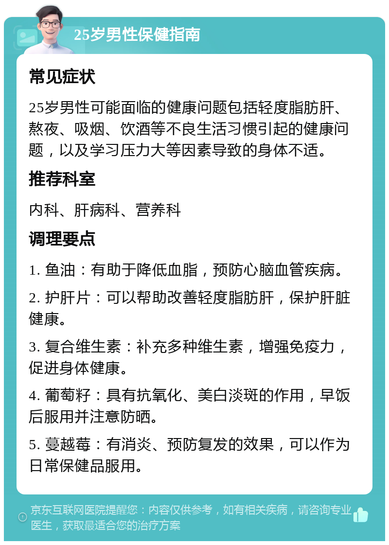 25岁男性保健指南 常见症状 25岁男性可能面临的健康问题包括轻度脂肪肝、熬夜、吸烟、饮酒等不良生活习惯引起的健康问题，以及学习压力大等因素导致的身体不适。 推荐科室 内科、肝病科、营养科 调理要点 1. 鱼油：有助于降低血脂，预防心脑血管疾病。 2. 护肝片：可以帮助改善轻度脂肪肝，保护肝脏健康。 3. 复合维生素：补充多种维生素，增强免疫力，促进身体健康。 4. 葡萄籽：具有抗氧化、美白淡斑的作用，早饭后服用并注意防晒。 5. 蔓越莓：有消炎、预防复发的效果，可以作为日常保健品服用。