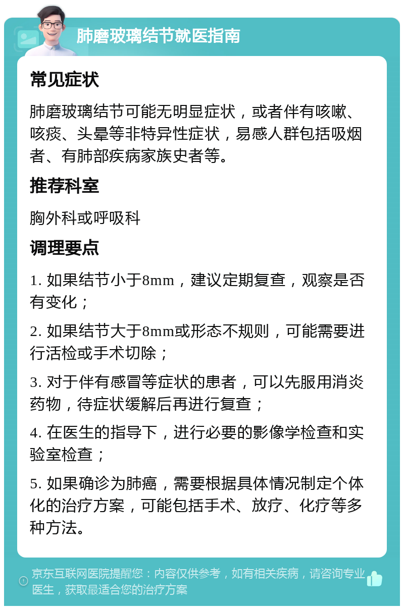 肺磨玻璃结节就医指南 常见症状 肺磨玻璃结节可能无明显症状，或者伴有咳嗽、咳痰、头晕等非特异性症状，易感人群包括吸烟者、有肺部疾病家族史者等。 推荐科室 胸外科或呼吸科 调理要点 1. 如果结节小于8mm，建议定期复查，观察是否有变化； 2. 如果结节大于8mm或形态不规则，可能需要进行活检或手术切除； 3. 对于伴有感冒等症状的患者，可以先服用消炎药物，待症状缓解后再进行复查； 4. 在医生的指导下，进行必要的影像学检查和实验室检查； 5. 如果确诊为肺癌，需要根据具体情况制定个体化的治疗方案，可能包括手术、放疗、化疗等多种方法。