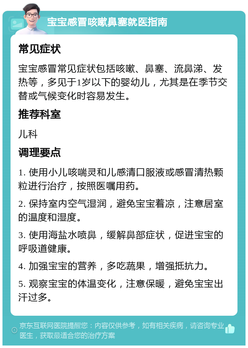 宝宝感冒咳嗽鼻塞就医指南 常见症状 宝宝感冒常见症状包括咳嗽、鼻塞、流鼻涕、发热等，多见于1岁以下的婴幼儿，尤其是在季节交替或气候变化时容易发生。 推荐科室 儿科 调理要点 1. 使用小儿咳喘灵和儿感清口服液或感冒清热颗粒进行治疗，按照医嘱用药。 2. 保持室内空气湿润，避免宝宝着凉，注意居室的温度和湿度。 3. 使用海盐水喷鼻，缓解鼻部症状，促进宝宝的呼吸道健康。 4. 加强宝宝的营养，多吃蔬果，增强抵抗力。 5. 观察宝宝的体温变化，注意保暖，避免宝宝出汗过多。