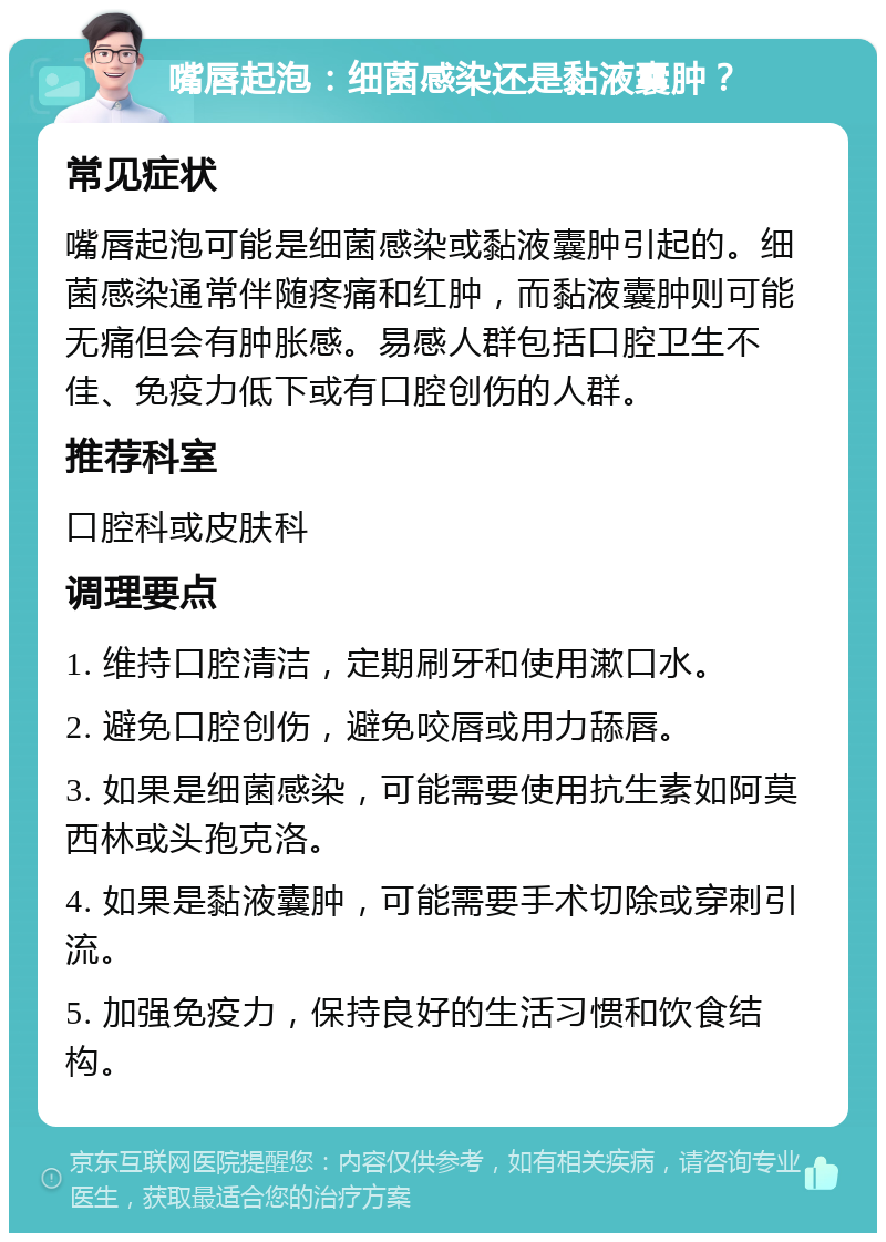 嘴唇起泡：细菌感染还是黏液囊肿？ 常见症状 嘴唇起泡可能是细菌感染或黏液囊肿引起的。细菌感染通常伴随疼痛和红肿，而黏液囊肿则可能无痛但会有肿胀感。易感人群包括口腔卫生不佳、免疫力低下或有口腔创伤的人群。 推荐科室 口腔科或皮肤科 调理要点 1. 维持口腔清洁，定期刷牙和使用漱口水。 2. 避免口腔创伤，避免咬唇或用力舔唇。 3. 如果是细菌感染，可能需要使用抗生素如阿莫西林或头孢克洛。 4. 如果是黏液囊肿，可能需要手术切除或穿刺引流。 5. 加强免疫力，保持良好的生活习惯和饮食结构。