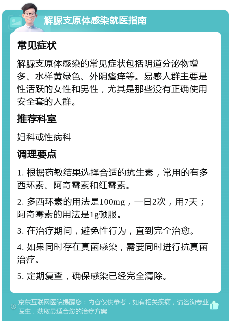 解脲支原体感染就医指南 常见症状 解脲支原体感染的常见症状包括阴道分泌物增多、水样黄绿色、外阴瘙痒等。易感人群主要是性活跃的女性和男性，尤其是那些没有正确使用安全套的人群。 推荐科室 妇科或性病科 调理要点 1. 根据药敏结果选择合适的抗生素，常用的有多西环素、阿奇霉素和红霉素。 2. 多西环素的用法是100mg，一日2次，用7天；阿奇霉素的用法是1g顿服。 3. 在治疗期间，避免性行为，直到完全治愈。 4. 如果同时存在真菌感染，需要同时进行抗真菌治疗。 5. 定期复查，确保感染已经完全清除。