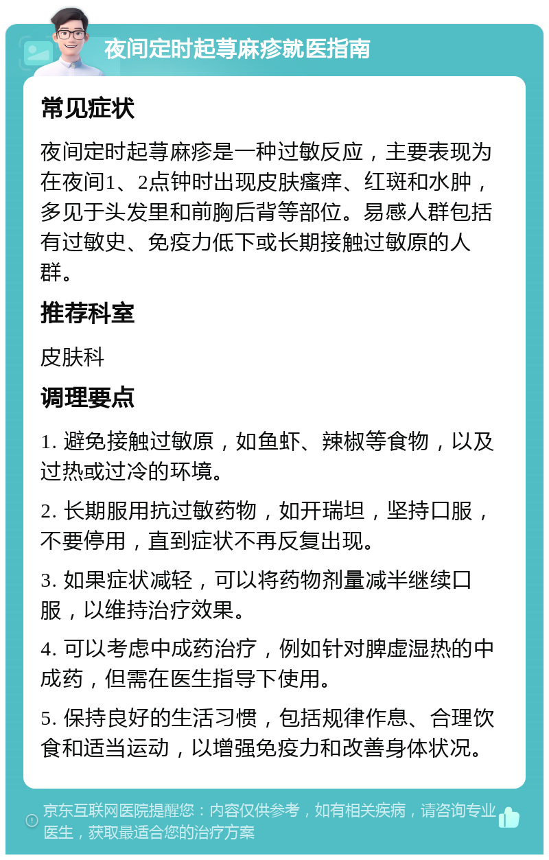 夜间定时起荨麻疹就医指南 常见症状 夜间定时起荨麻疹是一种过敏反应，主要表现为在夜间1、2点钟时出现皮肤瘙痒、红斑和水肿，多见于头发里和前胸后背等部位。易感人群包括有过敏史、免疫力低下或长期接触过敏原的人群。 推荐科室 皮肤科 调理要点 1. 避免接触过敏原，如鱼虾、辣椒等食物，以及过热或过冷的环境。 2. 长期服用抗过敏药物，如开瑞坦，坚持口服，不要停用，直到症状不再反复出现。 3. 如果症状减轻，可以将药物剂量减半继续口服，以维持治疗效果。 4. 可以考虑中成药治疗，例如针对脾虚湿热的中成药，但需在医生指导下使用。 5. 保持良好的生活习惯，包括规律作息、合理饮食和适当运动，以增强免疫力和改善身体状况。