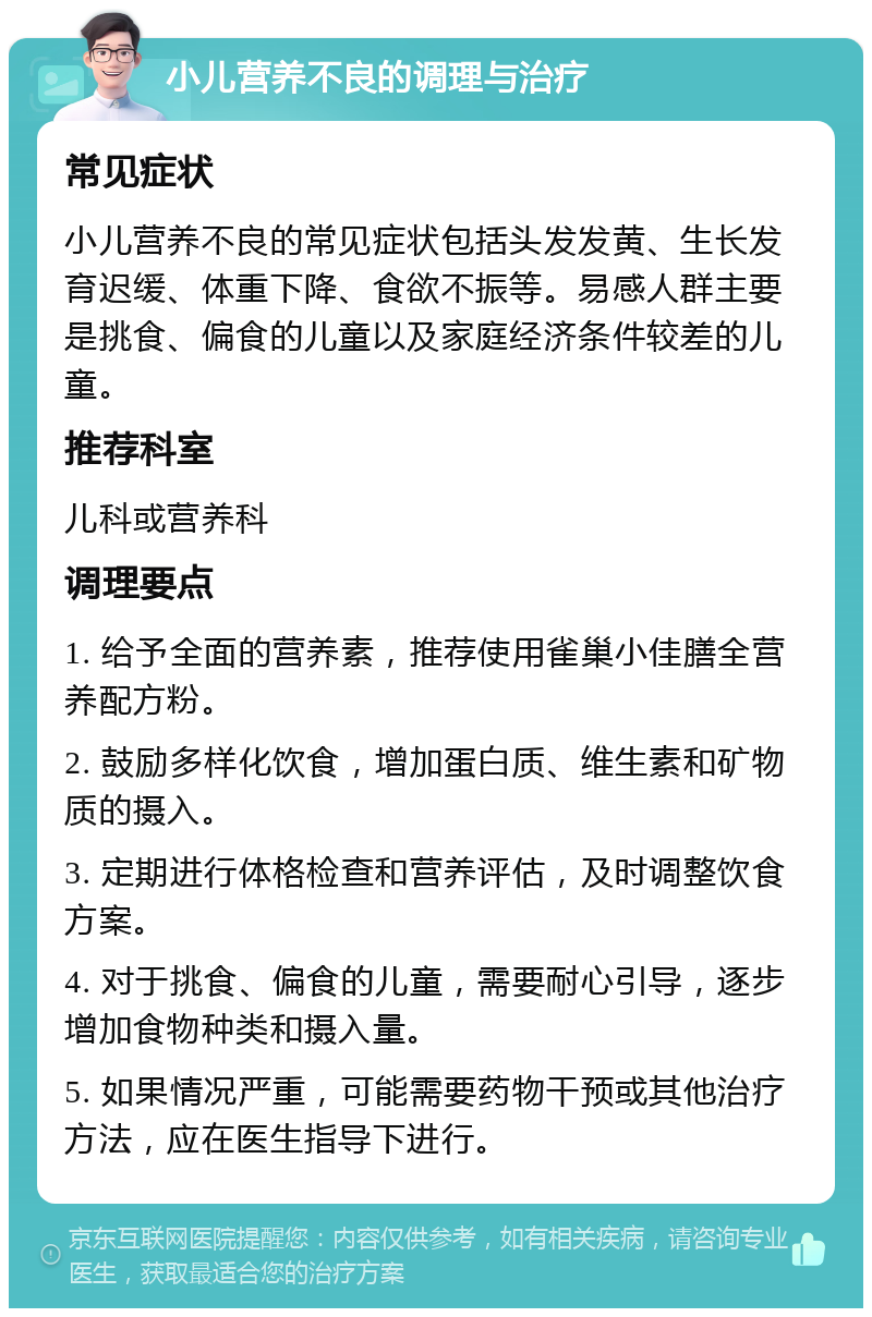 小儿营养不良的调理与治疗 常见症状 小儿营养不良的常见症状包括头发发黄、生长发育迟缓、体重下降、食欲不振等。易感人群主要是挑食、偏食的儿童以及家庭经济条件较差的儿童。 推荐科室 儿科或营养科 调理要点 1. 给予全面的营养素，推荐使用雀巢小佳膳全营养配方粉。 2. 鼓励多样化饮食，增加蛋白质、维生素和矿物质的摄入。 3. 定期进行体格检查和营养评估，及时调整饮食方案。 4. 对于挑食、偏食的儿童，需要耐心引导，逐步增加食物种类和摄入量。 5. 如果情况严重，可能需要药物干预或其他治疗方法，应在医生指导下进行。