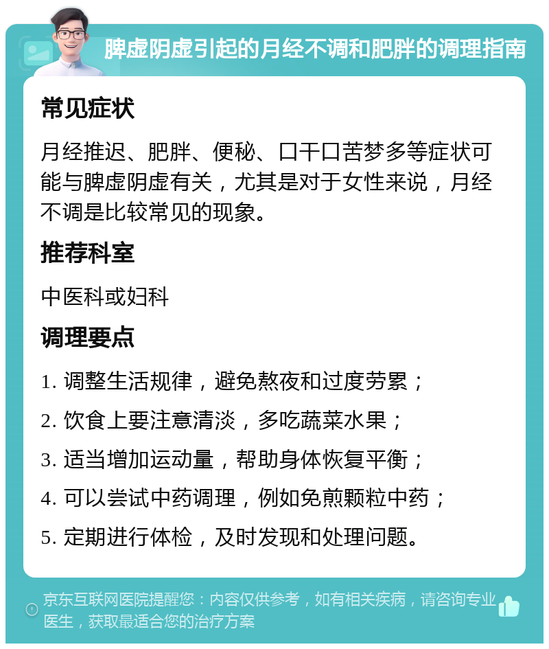 脾虚阴虚引起的月经不调和肥胖的调理指南 常见症状 月经推迟、肥胖、便秘、口干口苦梦多等症状可能与脾虚阴虚有关，尤其是对于女性来说，月经不调是比较常见的现象。 推荐科室 中医科或妇科 调理要点 1. 调整生活规律，避免熬夜和过度劳累； 2. 饮食上要注意清淡，多吃蔬菜水果； 3. 适当增加运动量，帮助身体恢复平衡； 4. 可以尝试中药调理，例如免煎颗粒中药； 5. 定期进行体检，及时发现和处理问题。