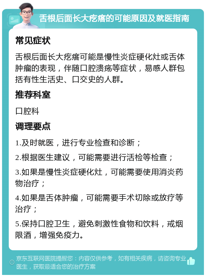 舌根后面长大疙瘩的可能原因及就医指南 常见症状 舌根后面长大疙瘩可能是慢性炎症硬化灶或舌体肿瘤的表现，伴随口腔溃疡等症状，易感人群包括有性生活史、口交史的人群。 推荐科室 口腔科 调理要点 1.及时就医，进行专业检查和诊断； 2.根据医生建议，可能需要进行活检等检查； 3.如果是慢性炎症硬化灶，可能需要使用消炎药物治疗； 4.如果是舌体肿瘤，可能需要手术切除或放疗等治疗； 5.保持口腔卫生，避免刺激性食物和饮料，戒烟限酒，增强免疫力。