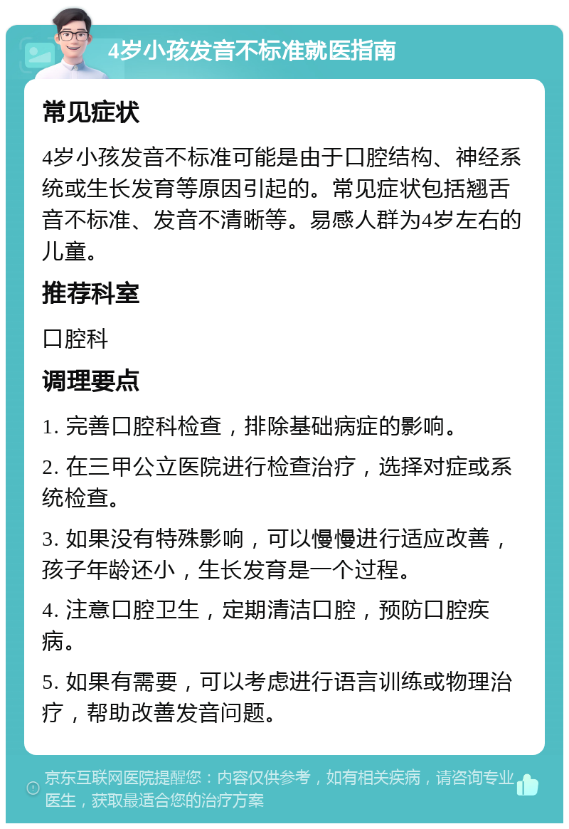 4岁小孩发音不标准就医指南 常见症状 4岁小孩发音不标准可能是由于口腔结构、神经系统或生长发育等原因引起的。常见症状包括翘舌音不标准、发音不清晰等。易感人群为4岁左右的儿童。 推荐科室 口腔科 调理要点 1. 完善口腔科检查，排除基础病症的影响。 2. 在三甲公立医院进行检查治疗，选择对症或系统检查。 3. 如果没有特殊影响，可以慢慢进行适应改善，孩子年龄还小，生长发育是一个过程。 4. 注意口腔卫生，定期清洁口腔，预防口腔疾病。 5. 如果有需要，可以考虑进行语言训练或物理治疗，帮助改善发音问题。