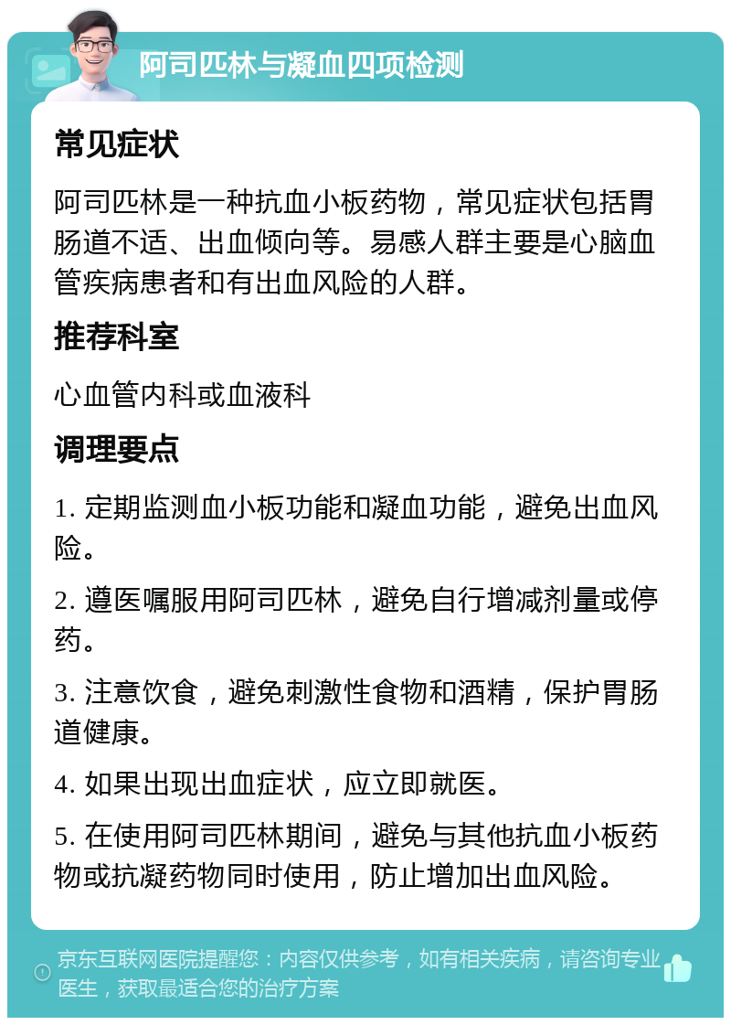 阿司匹林与凝血四项检测 常见症状 阿司匹林是一种抗血小板药物，常见症状包括胃肠道不适、出血倾向等。易感人群主要是心脑血管疾病患者和有出血风险的人群。 推荐科室 心血管内科或血液科 调理要点 1. 定期监测血小板功能和凝血功能，避免出血风险。 2. 遵医嘱服用阿司匹林，避免自行增减剂量或停药。 3. 注意饮食，避免刺激性食物和酒精，保护胃肠道健康。 4. 如果出现出血症状，应立即就医。 5. 在使用阿司匹林期间，避免与其他抗血小板药物或抗凝药物同时使用，防止增加出血风险。