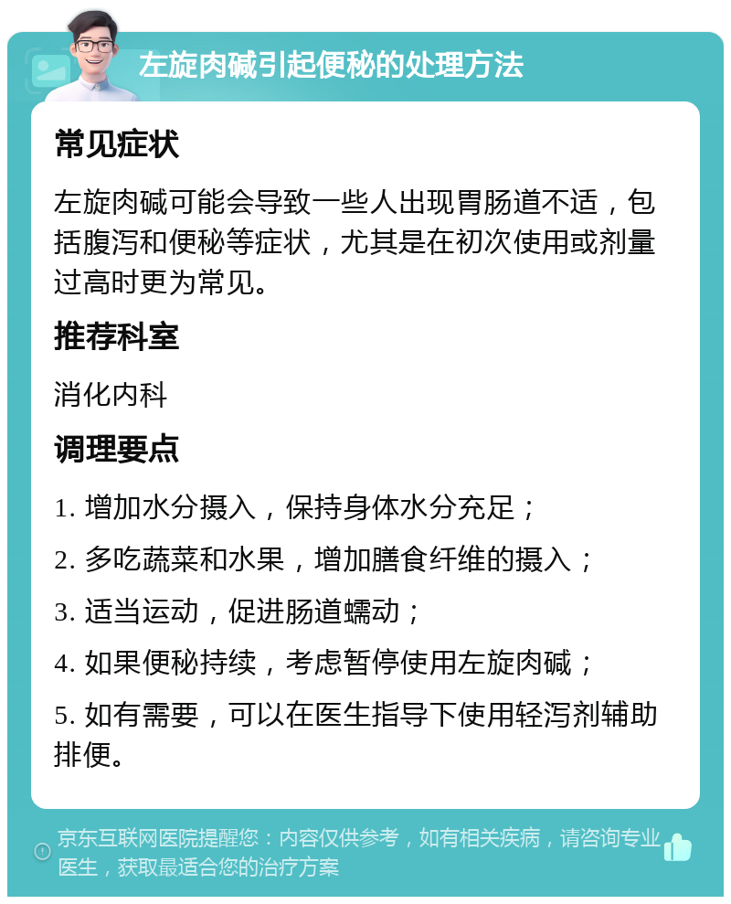 左旋肉碱引起便秘的处理方法 常见症状 左旋肉碱可能会导致一些人出现胃肠道不适，包括腹泻和便秘等症状，尤其是在初次使用或剂量过高时更为常见。 推荐科室 消化内科 调理要点 1. 增加水分摄入，保持身体水分充足； 2. 多吃蔬菜和水果，增加膳食纤维的摄入； 3. 适当运动，促进肠道蠕动； 4. 如果便秘持续，考虑暂停使用左旋肉碱； 5. 如有需要，可以在医生指导下使用轻泻剂辅助排便。