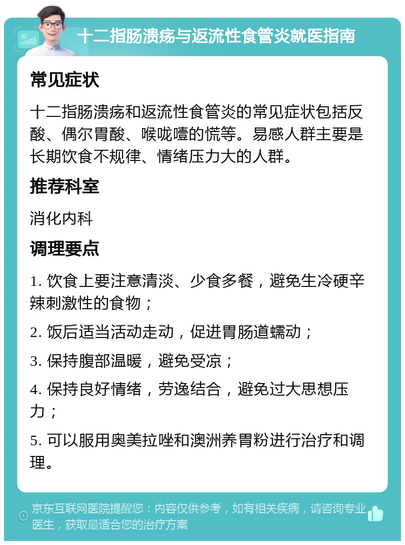 十二指肠溃疡与返流性食管炎就医指南 常见症状 十二指肠溃疡和返流性食管炎的常见症状包括反酸、偶尔胃酸、喉咙噎的慌等。易感人群主要是长期饮食不规律、情绪压力大的人群。 推荐科室 消化内科 调理要点 1. 饮食上要注意清淡、少食多餐，避免生冷硬辛辣刺激性的食物； 2. 饭后适当活动走动，促进胃肠道蠕动； 3. 保持腹部温暖，避免受凉； 4. 保持良好情绪，劳逸结合，避免过大思想压力； 5. 可以服用奥美拉唑和澳洲养胃粉进行治疗和调理。