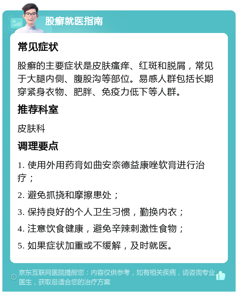 股癣就医指南 常见症状 股癣的主要症状是皮肤瘙痒、红斑和脱屑，常见于大腿内侧、腹股沟等部位。易感人群包括长期穿紧身衣物、肥胖、免疫力低下等人群。 推荐科室 皮肤科 调理要点 1. 使用外用药膏如曲安奈德益康唑软膏进行治疗； 2. 避免抓挠和摩擦患处； 3. 保持良好的个人卫生习惯，勤换内衣； 4. 注意饮食健康，避免辛辣刺激性食物； 5. 如果症状加重或不缓解，及时就医。