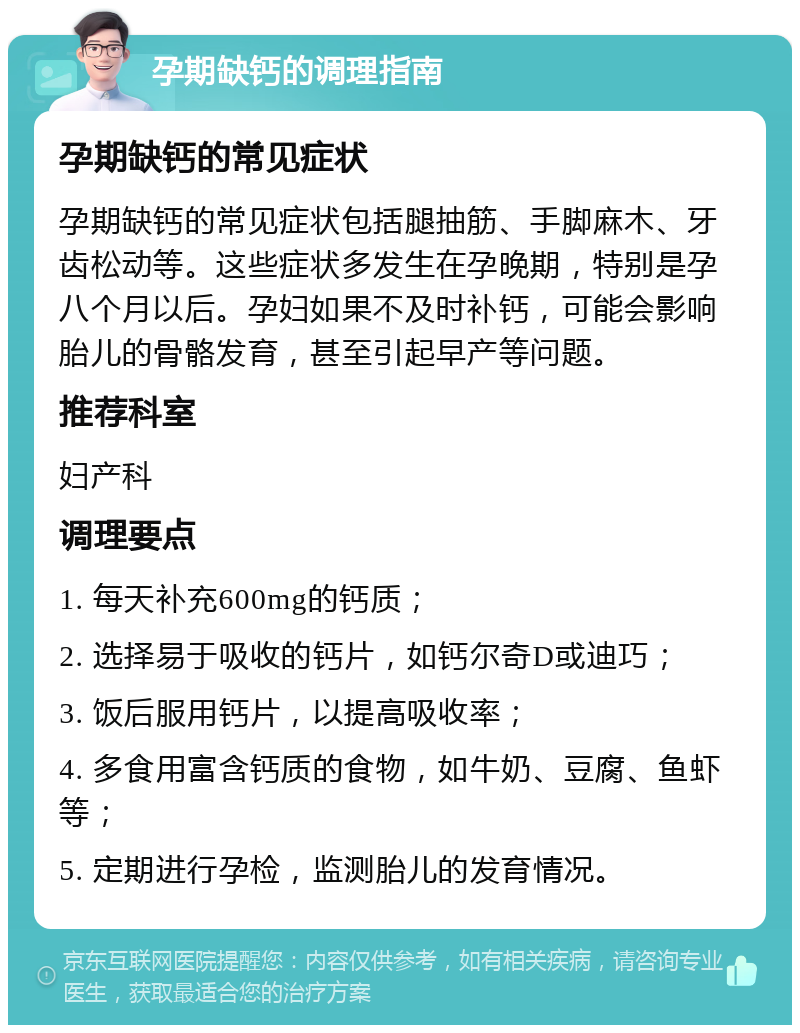 孕期缺钙的调理指南 孕期缺钙的常见症状 孕期缺钙的常见症状包括腿抽筋、手脚麻木、牙齿松动等。这些症状多发生在孕晚期，特别是孕八个月以后。孕妇如果不及时补钙，可能会影响胎儿的骨骼发育，甚至引起早产等问题。 推荐科室 妇产科 调理要点 1. 每天补充600mg的钙质； 2. 选择易于吸收的钙片，如钙尔奇D或迪巧； 3. 饭后服用钙片，以提高吸收率； 4. 多食用富含钙质的食物，如牛奶、豆腐、鱼虾等； 5. 定期进行孕检，监测胎儿的发育情况。