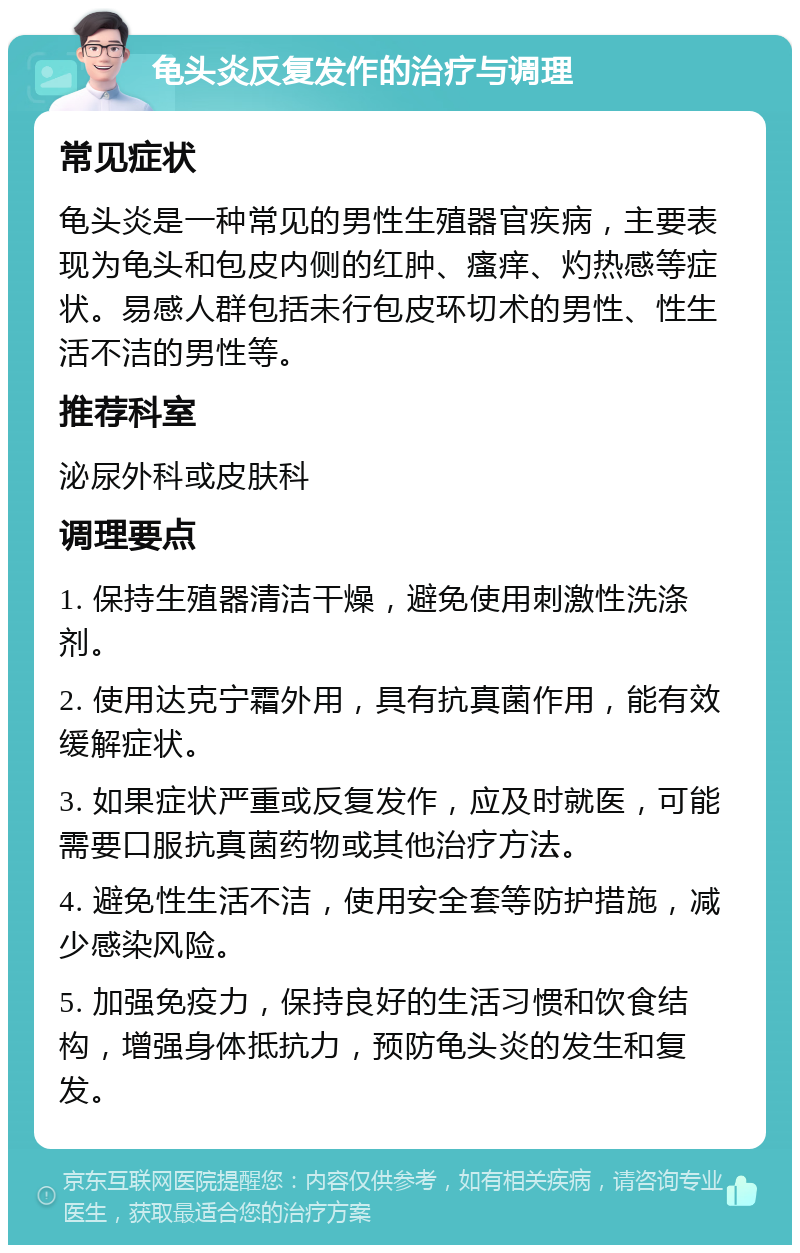 龟头炎反复发作的治疗与调理 常见症状 龟头炎是一种常见的男性生殖器官疾病，主要表现为龟头和包皮内侧的红肿、瘙痒、灼热感等症状。易感人群包括未行包皮环切术的男性、性生活不洁的男性等。 推荐科室 泌尿外科或皮肤科 调理要点 1. 保持生殖器清洁干燥，避免使用刺激性洗涤剂。 2. 使用达克宁霜外用，具有抗真菌作用，能有效缓解症状。 3. 如果症状严重或反复发作，应及时就医，可能需要口服抗真菌药物或其他治疗方法。 4. 避免性生活不洁，使用安全套等防护措施，减少感染风险。 5. 加强免疫力，保持良好的生活习惯和饮食结构，增强身体抵抗力，预防龟头炎的发生和复发。