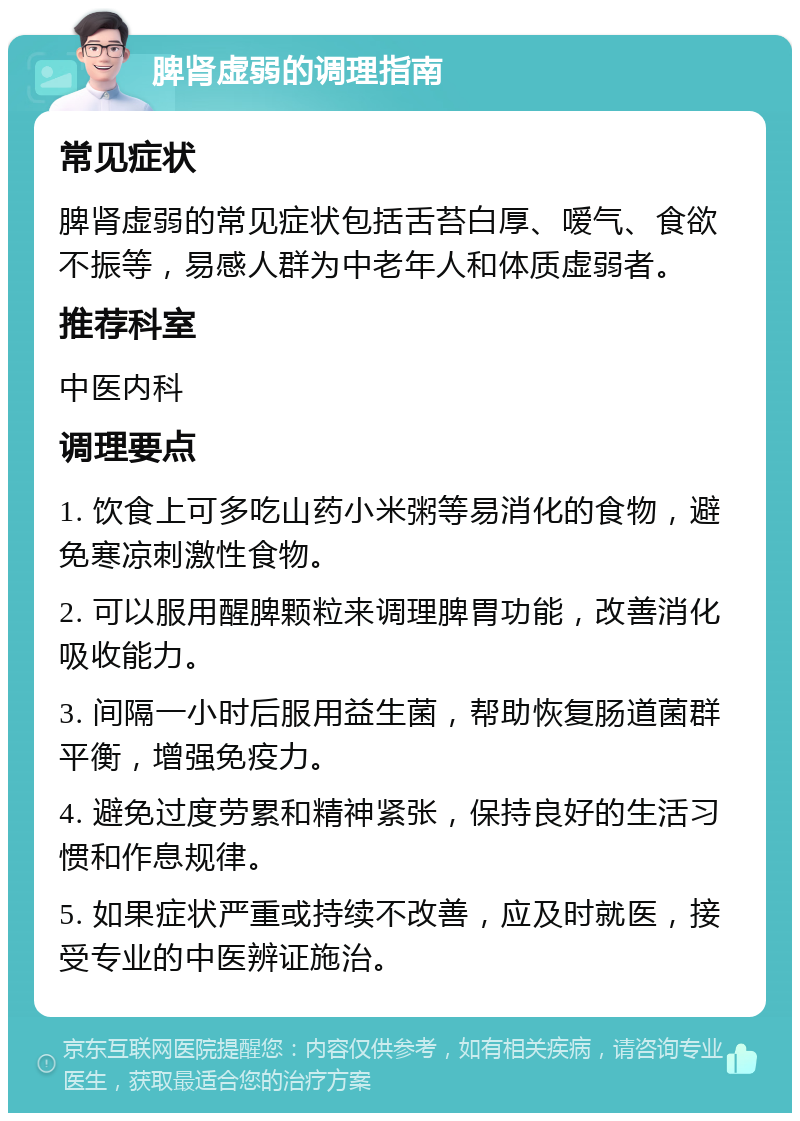 脾肾虚弱的调理指南 常见症状 脾肾虚弱的常见症状包括舌苔白厚、嗳气、食欲不振等，易感人群为中老年人和体质虚弱者。 推荐科室 中医内科 调理要点 1. 饮食上可多吃山药小米粥等易消化的食物，避免寒凉刺激性食物。 2. 可以服用醒脾颗粒来调理脾胃功能，改善消化吸收能力。 3. 间隔一小时后服用益生菌，帮助恢复肠道菌群平衡，增强免疫力。 4. 避免过度劳累和精神紧张，保持良好的生活习惯和作息规律。 5. 如果症状严重或持续不改善，应及时就医，接受专业的中医辨证施治。