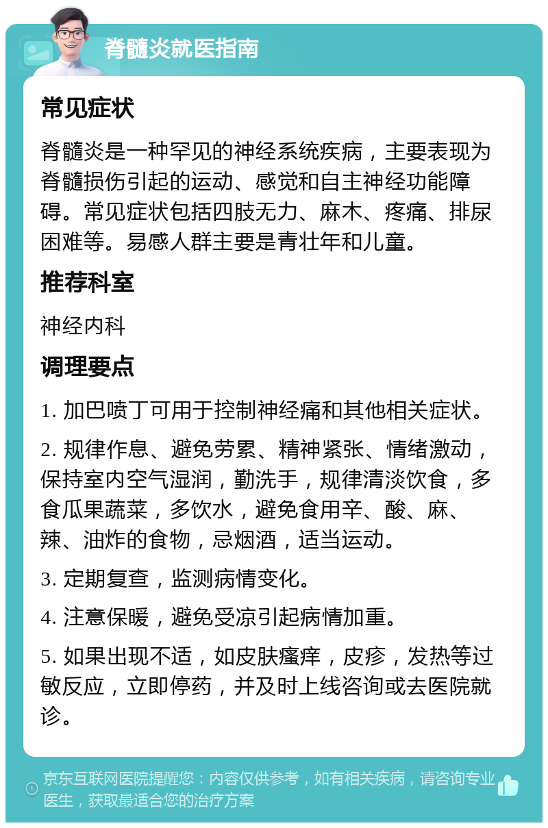 脊髓炎就医指南 常见症状 脊髓炎是一种罕见的神经系统疾病，主要表现为脊髓损伤引起的运动、感觉和自主神经功能障碍。常见症状包括四肢无力、麻木、疼痛、排尿困难等。易感人群主要是青壮年和儿童。 推荐科室 神经内科 调理要点 1. 加巴喷丁可用于控制神经痛和其他相关症状。 2. 规律作息、避免劳累、精神紧张、情绪激动，保持室内空气湿润，勤洗手，规律清淡饮食，多食瓜果蔬菜，多饮水，避免食用辛、酸、麻、辣、油炸的食物，忌烟酒，适当运动。 3. 定期复查，监测病情变化。 4. 注意保暖，避免受凉引起病情加重。 5. 如果出现不适，如皮肤瘙痒，皮疹，发热等过敏反应，立即停药，并及时上线咨询或去医院就诊。