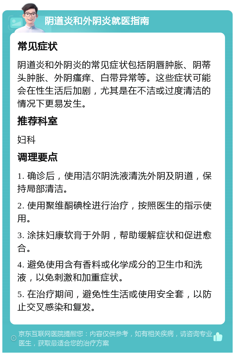 阴道炎和外阴炎就医指南 常见症状 阴道炎和外阴炎的常见症状包括阴唇肿胀、阴蒂头肿胀、外阴瘙痒、白带异常等。这些症状可能会在性生活后加剧，尤其是在不洁或过度清洁的情况下更易发生。 推荐科室 妇科 调理要点 1. 确诊后，使用洁尔阴洗液清洗外阴及阴道，保持局部清洁。 2. 使用聚维酮碘栓进行治疗，按照医生的指示使用。 3. 涂抹妇康软膏于外阴，帮助缓解症状和促进愈合。 4. 避免使用含有香料或化学成分的卫生巾和洗液，以免刺激和加重症状。 5. 在治疗期间，避免性生活或使用安全套，以防止交叉感染和复发。