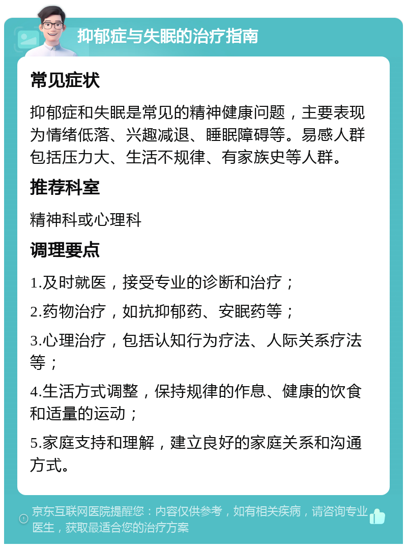 抑郁症与失眠的治疗指南 常见症状 抑郁症和失眠是常见的精神健康问题，主要表现为情绪低落、兴趣减退、睡眠障碍等。易感人群包括压力大、生活不规律、有家族史等人群。 推荐科室 精神科或心理科 调理要点 1.及时就医，接受专业的诊断和治疗； 2.药物治疗，如抗抑郁药、安眠药等； 3.心理治疗，包括认知行为疗法、人际关系疗法等； 4.生活方式调整，保持规律的作息、健康的饮食和适量的运动； 5.家庭支持和理解，建立良好的家庭关系和沟通方式。