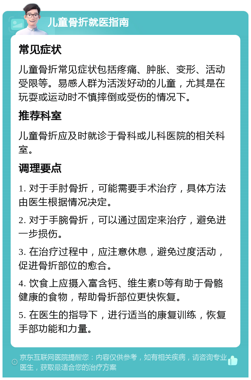 儿童骨折就医指南 常见症状 儿童骨折常见症状包括疼痛、肿胀、变形、活动受限等。易感人群为活泼好动的儿童，尤其是在玩耍或运动时不慎摔倒或受伤的情况下。 推荐科室 儿童骨折应及时就诊于骨科或儿科医院的相关科室。 调理要点 1. 对于手肘骨折，可能需要手术治疗，具体方法由医生根据情况决定。 2. 对于手腕骨折，可以通过固定来治疗，避免进一步损伤。 3. 在治疗过程中，应注意休息，避免过度活动，促进骨折部位的愈合。 4. 饮食上应摄入富含钙、维生素D等有助于骨骼健康的食物，帮助骨折部位更快恢复。 5. 在医生的指导下，进行适当的康复训练，恢复手部功能和力量。