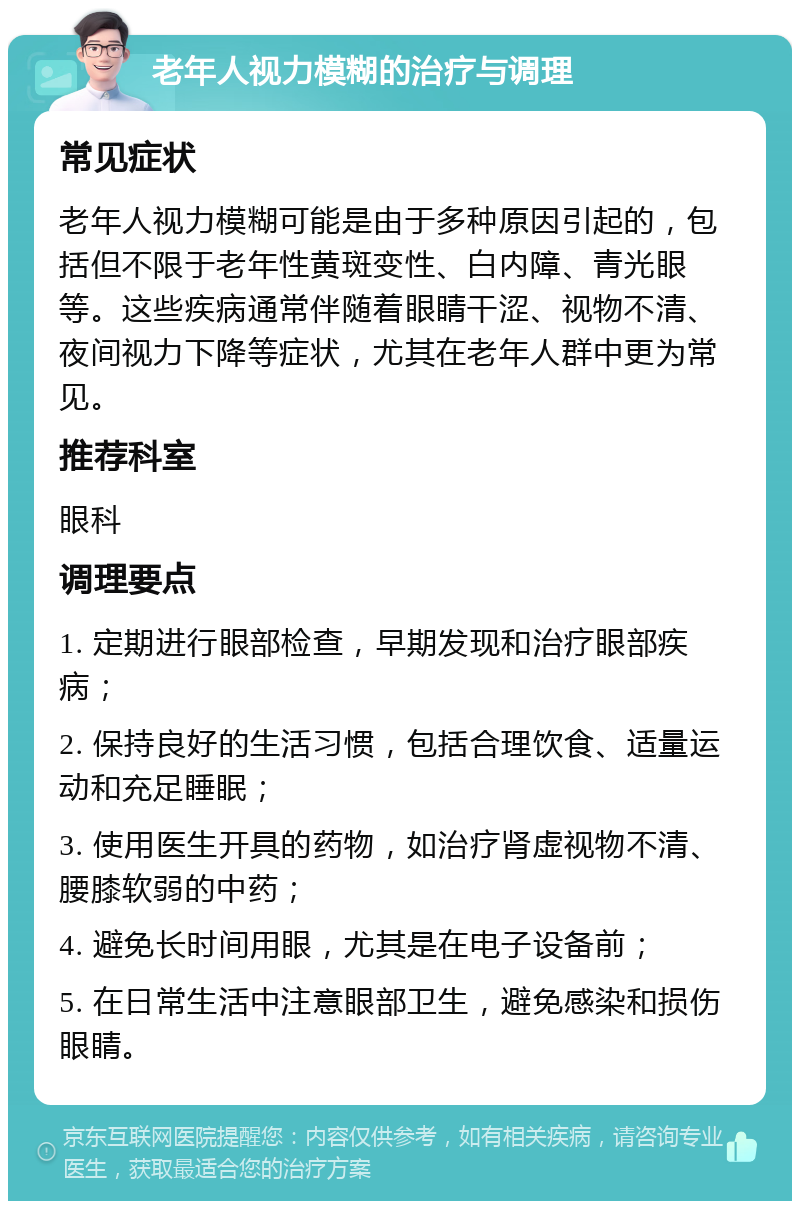 老年人视力模糊的治疗与调理 常见症状 老年人视力模糊可能是由于多种原因引起的，包括但不限于老年性黄斑变性、白内障、青光眼等。这些疾病通常伴随着眼睛干涩、视物不清、夜间视力下降等症状，尤其在老年人群中更为常见。 推荐科室 眼科 调理要点 1. 定期进行眼部检查，早期发现和治疗眼部疾病； 2. 保持良好的生活习惯，包括合理饮食、适量运动和充足睡眠； 3. 使用医生开具的药物，如治疗肾虚视物不清、腰膝软弱的中药； 4. 避免长时间用眼，尤其是在电子设备前； 5. 在日常生活中注意眼部卫生，避免感染和损伤眼睛。