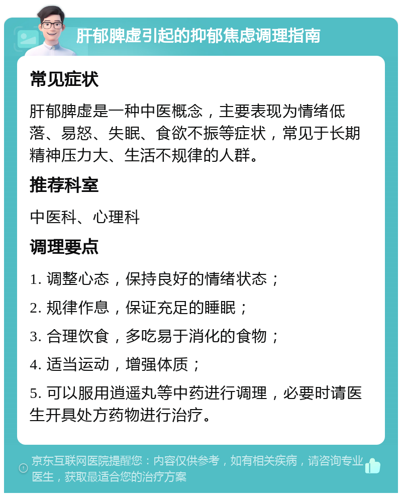 肝郁脾虚引起的抑郁焦虑调理指南 常见症状 肝郁脾虚是一种中医概念，主要表现为情绪低落、易怒、失眠、食欲不振等症状，常见于长期精神压力大、生活不规律的人群。 推荐科室 中医科、心理科 调理要点 1. 调整心态，保持良好的情绪状态； 2. 规律作息，保证充足的睡眠； 3. 合理饮食，多吃易于消化的食物； 4. 适当运动，增强体质； 5. 可以服用逍遥丸等中药进行调理，必要时请医生开具处方药物进行治疗。