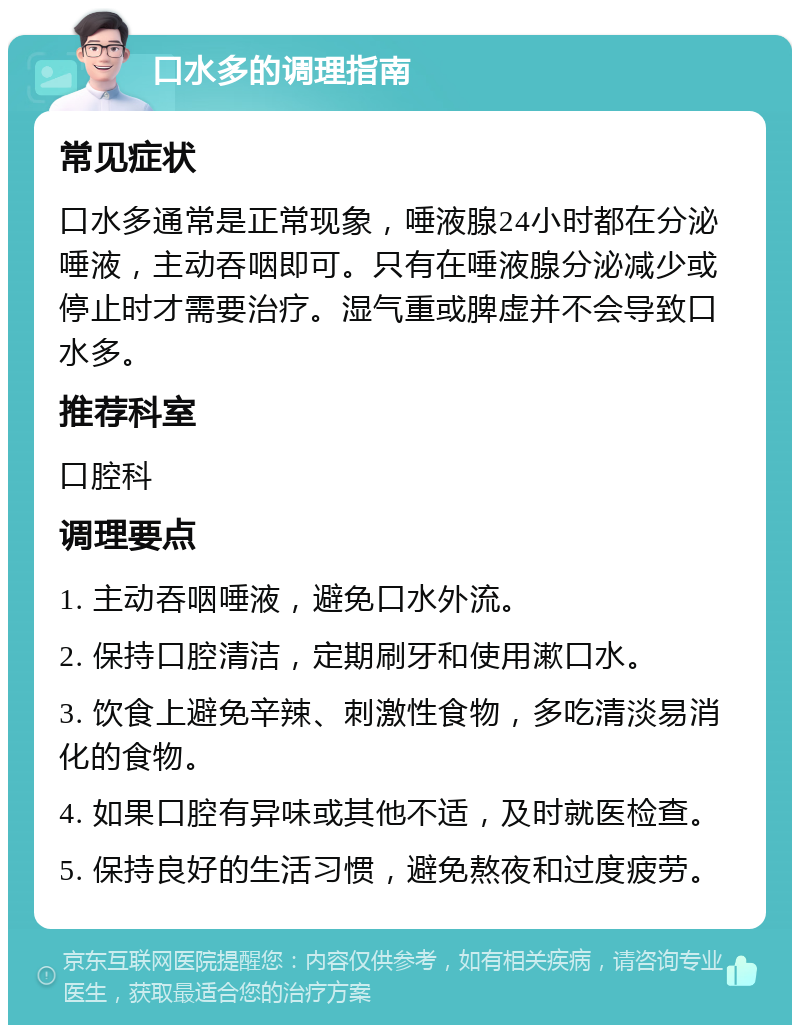 口水多的调理指南 常见症状 口水多通常是正常现象，唾液腺24小时都在分泌唾液，主动吞咽即可。只有在唾液腺分泌减少或停止时才需要治疗。湿气重或脾虚并不会导致口水多。 推荐科室 口腔科 调理要点 1. 主动吞咽唾液，避免口水外流。 2. 保持口腔清洁，定期刷牙和使用漱口水。 3. 饮食上避免辛辣、刺激性食物，多吃清淡易消化的食物。 4. 如果口腔有异味或其他不适，及时就医检查。 5. 保持良好的生活习惯，避免熬夜和过度疲劳。