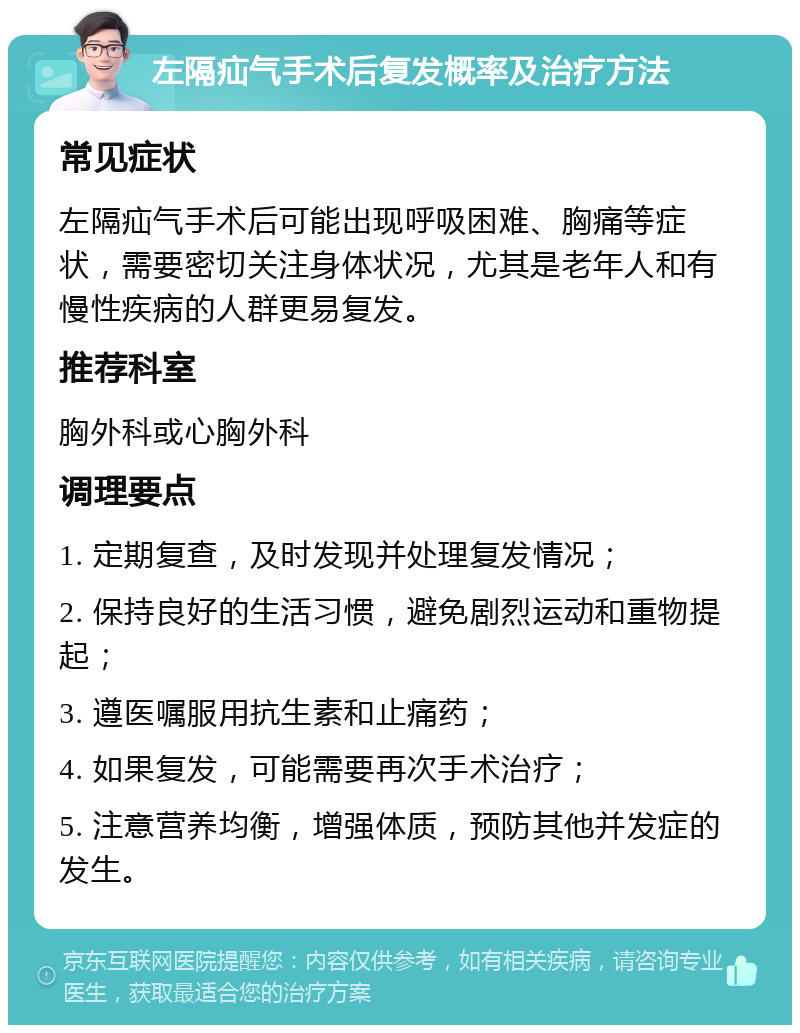 左隔疝气手术后复发概率及治疗方法 常见症状 左隔疝气手术后可能出现呼吸困难、胸痛等症状，需要密切关注身体状况，尤其是老年人和有慢性疾病的人群更易复发。 推荐科室 胸外科或心胸外科 调理要点 1. 定期复查，及时发现并处理复发情况； 2. 保持良好的生活习惯，避免剧烈运动和重物提起； 3. 遵医嘱服用抗生素和止痛药； 4. 如果复发，可能需要再次手术治疗； 5. 注意营养均衡，增强体质，预防其他并发症的发生。