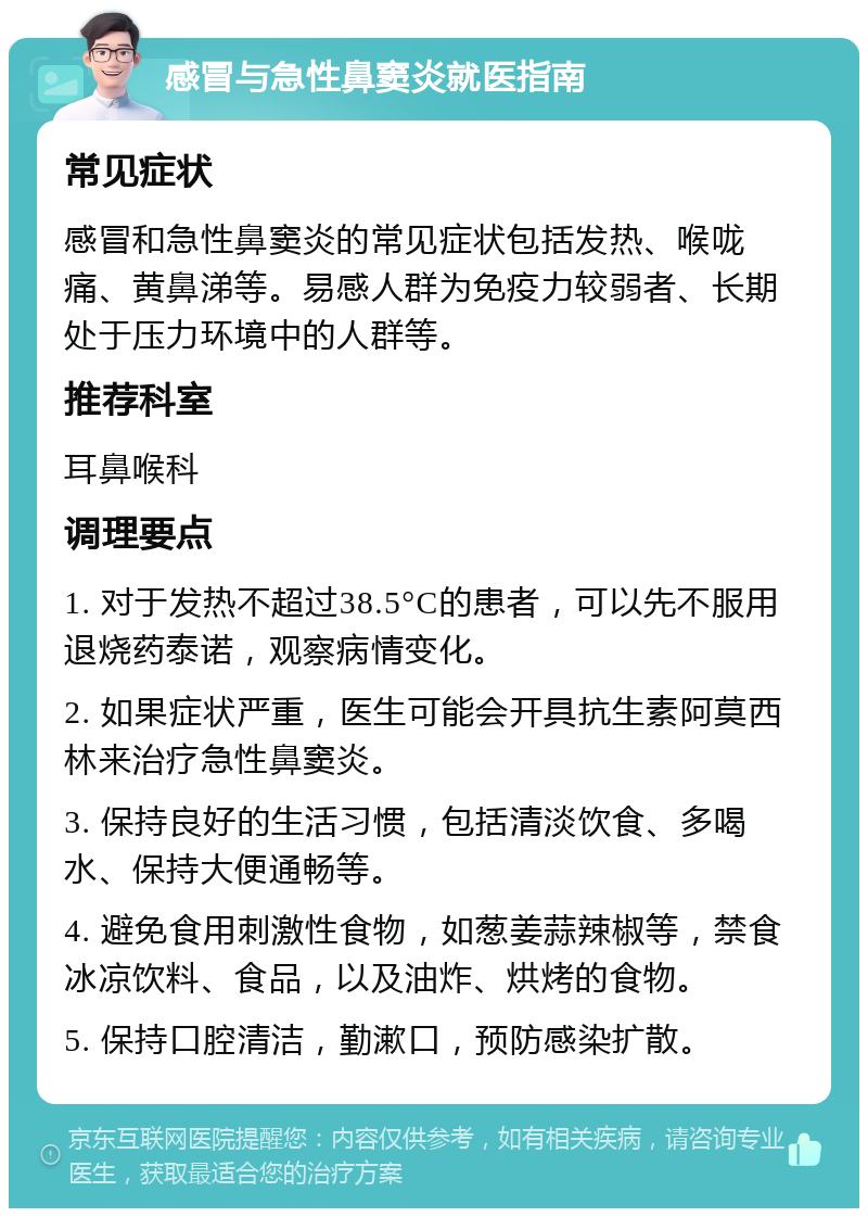 感冒与急性鼻窦炎就医指南 常见症状 感冒和急性鼻窦炎的常见症状包括发热、喉咙痛、黄鼻涕等。易感人群为免疫力较弱者、长期处于压力环境中的人群等。 推荐科室 耳鼻喉科 调理要点 1. 对于发热不超过38.5°C的患者，可以先不服用退烧药泰诺，观察病情变化。 2. 如果症状严重，医生可能会开具抗生素阿莫西林来治疗急性鼻窦炎。 3. 保持良好的生活习惯，包括清淡饮食、多喝水、保持大便通畅等。 4. 避免食用刺激性食物，如葱姜蒜辣椒等，禁食冰凉饮料、食品，以及油炸、烘烤的食物。 5. 保持口腔清洁，勤漱口，预防感染扩散。