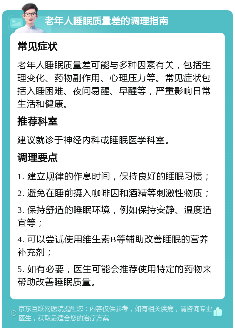 老年人睡眠质量差的调理指南 常见症状 老年人睡眠质量差可能与多种因素有关，包括生理变化、药物副作用、心理压力等。常见症状包括入睡困难、夜间易醒、早醒等，严重影响日常生活和健康。 推荐科室 建议就诊于神经内科或睡眠医学科室。 调理要点 1. 建立规律的作息时间，保持良好的睡眠习惯； 2. 避免在睡前摄入咖啡因和酒精等刺激性物质； 3. 保持舒适的睡眠环境，例如保持安静、温度适宜等； 4. 可以尝试使用维生素B等辅助改善睡眠的营养补充剂； 5. 如有必要，医生可能会推荐使用特定的药物来帮助改善睡眠质量。