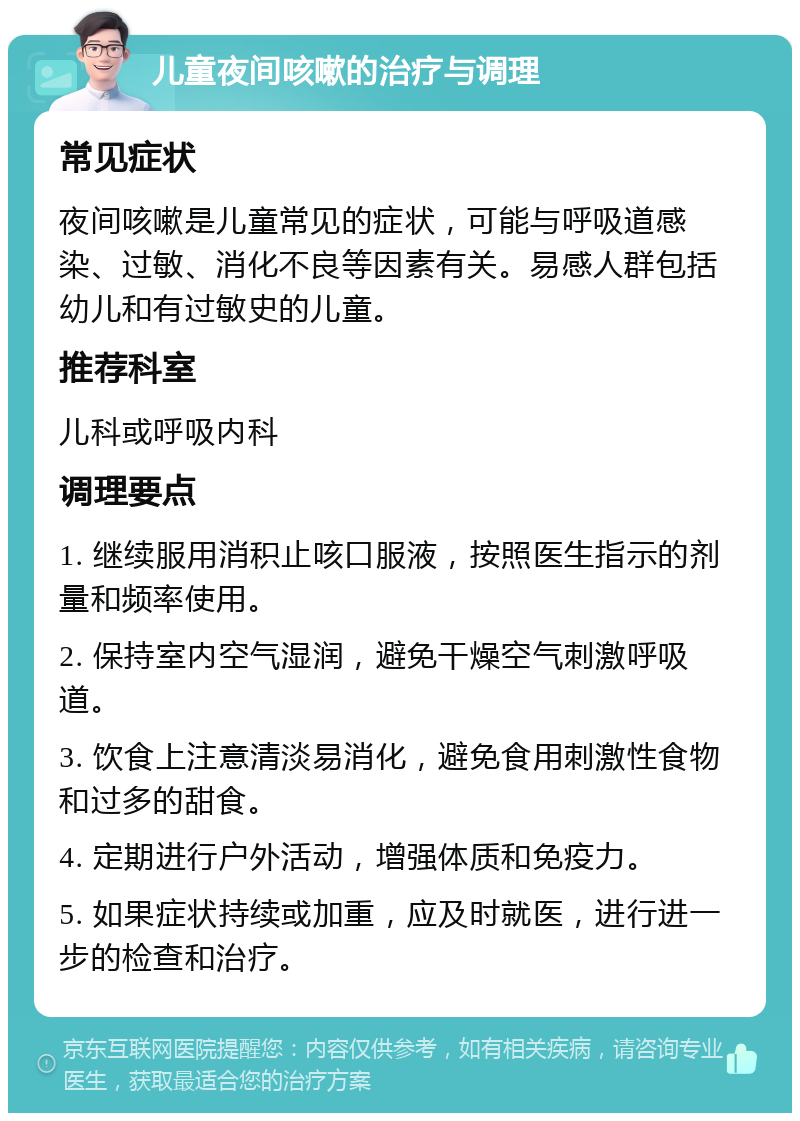 儿童夜间咳嗽的治疗与调理 常见症状 夜间咳嗽是儿童常见的症状，可能与呼吸道感染、过敏、消化不良等因素有关。易感人群包括幼儿和有过敏史的儿童。 推荐科室 儿科或呼吸内科 调理要点 1. 继续服用消积止咳口服液，按照医生指示的剂量和频率使用。 2. 保持室内空气湿润，避免干燥空气刺激呼吸道。 3. 饮食上注意清淡易消化，避免食用刺激性食物和过多的甜食。 4. 定期进行户外活动，增强体质和免疫力。 5. 如果症状持续或加重，应及时就医，进行进一步的检查和治疗。