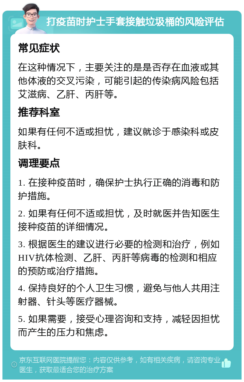 打疫苗时护士手套接触垃圾桶的风险评估 常见症状 在这种情况下，主要关注的是是否存在血液或其他体液的交叉污染，可能引起的传染病风险包括艾滋病、乙肝、丙肝等。 推荐科室 如果有任何不适或担忧，建议就诊于感染科或皮肤科。 调理要点 1. 在接种疫苗时，确保护士执行正确的消毒和防护措施。 2. 如果有任何不适或担忧，及时就医并告知医生接种疫苗的详细情况。 3. 根据医生的建议进行必要的检测和治疗，例如HIV抗体检测、乙肝、丙肝等病毒的检测和相应的预防或治疗措施。 4. 保持良好的个人卫生习惯，避免与他人共用注射器、针头等医疗器械。 5. 如果需要，接受心理咨询和支持，减轻因担忧而产生的压力和焦虑。