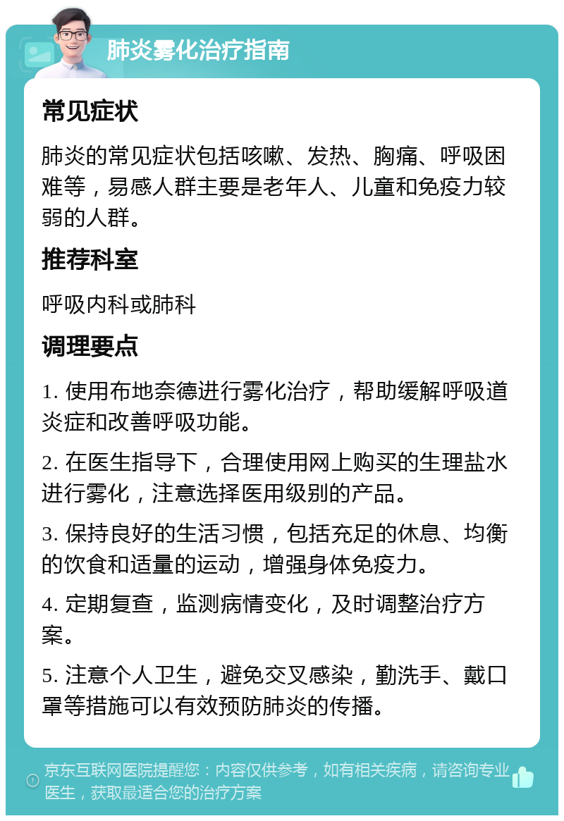 肺炎雾化治疗指南 常见症状 肺炎的常见症状包括咳嗽、发热、胸痛、呼吸困难等，易感人群主要是老年人、儿童和免疫力较弱的人群。 推荐科室 呼吸内科或肺科 调理要点 1. 使用布地奈德进行雾化治疗，帮助缓解呼吸道炎症和改善呼吸功能。 2. 在医生指导下，合理使用网上购买的生理盐水进行雾化，注意选择医用级别的产品。 3. 保持良好的生活习惯，包括充足的休息、均衡的饮食和适量的运动，增强身体免疫力。 4. 定期复查，监测病情变化，及时调整治疗方案。 5. 注意个人卫生，避免交叉感染，勤洗手、戴口罩等措施可以有效预防肺炎的传播。