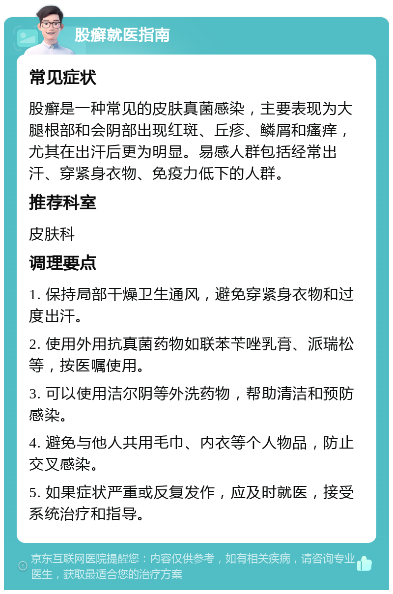 股癣就医指南 常见症状 股癣是一种常见的皮肤真菌感染，主要表现为大腿根部和会阴部出现红斑、丘疹、鳞屑和瘙痒，尤其在出汗后更为明显。易感人群包括经常出汗、穿紧身衣物、免疫力低下的人群。 推荐科室 皮肤科 调理要点 1. 保持局部干燥卫生通风，避免穿紧身衣物和过度出汗。 2. 使用外用抗真菌药物如联苯苄唑乳膏、派瑞松等，按医嘱使用。 3. 可以使用洁尔阴等外洗药物，帮助清洁和预防感染。 4. 避免与他人共用毛巾、内衣等个人物品，防止交叉感染。 5. 如果症状严重或反复发作，应及时就医，接受系统治疗和指导。