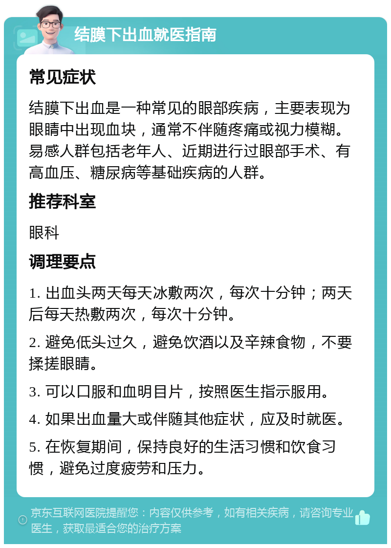 结膜下出血就医指南 常见症状 结膜下出血是一种常见的眼部疾病，主要表现为眼睛中出现血块，通常不伴随疼痛或视力模糊。易感人群包括老年人、近期进行过眼部手术、有高血压、糖尿病等基础疾病的人群。 推荐科室 眼科 调理要点 1. 出血头两天每天冰敷两次，每次十分钟；两天后每天热敷两次，每次十分钟。 2. 避免低头过久，避免饮酒以及辛辣食物，不要揉搓眼睛。 3. 可以口服和血明目片，按照医生指示服用。 4. 如果出血量大或伴随其他症状，应及时就医。 5. 在恢复期间，保持良好的生活习惯和饮食习惯，避免过度疲劳和压力。