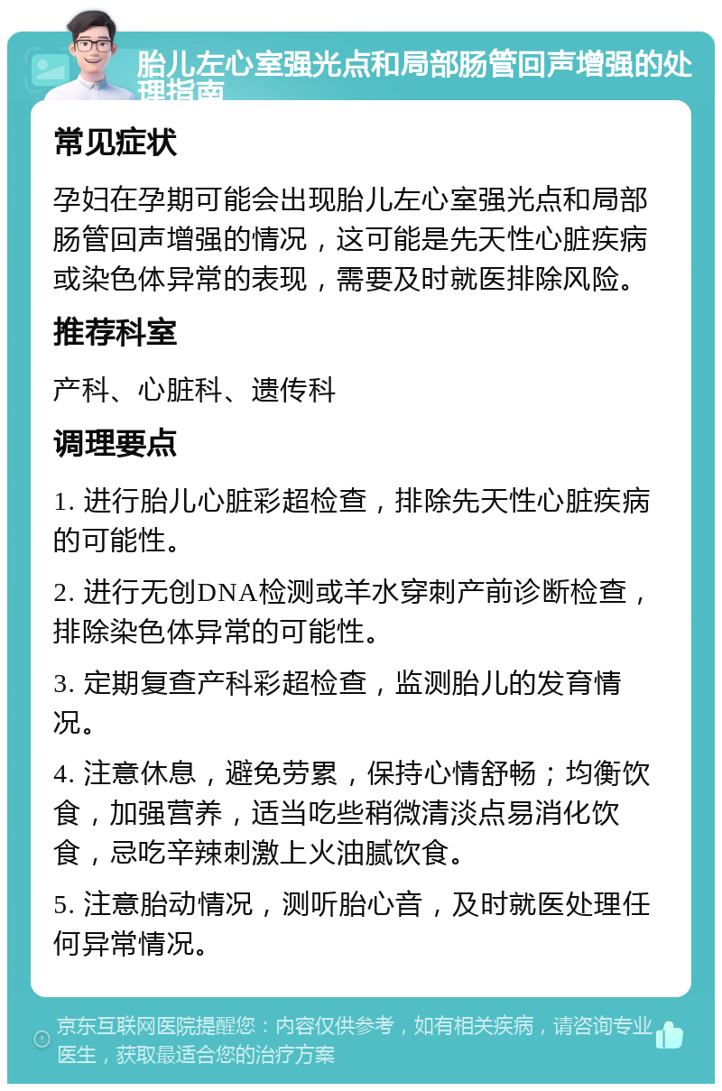 胎儿左心室强光点和局部肠管回声增强的处理指南 常见症状 孕妇在孕期可能会出现胎儿左心室强光点和局部肠管回声增强的情况，这可能是先天性心脏疾病或染色体异常的表现，需要及时就医排除风险。 推荐科室 产科、心脏科、遗传科 调理要点 1. 进行胎儿心脏彩超检查，排除先天性心脏疾病的可能性。 2. 进行无创DNA检测或羊水穿刺产前诊断检查，排除染色体异常的可能性。 3. 定期复查产科彩超检查，监测胎儿的发育情况。 4. 注意休息，避免劳累，保持心情舒畅；均衡饮食，加强营养，适当吃些稍微清淡点易消化饮食，忌吃辛辣刺激上火油腻饮食。 5. 注意胎动情况，测听胎心音，及时就医处理任何异常情况。