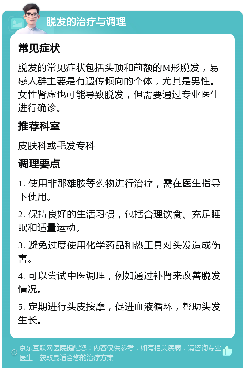 脱发的治疗与调理 常见症状 脱发的常见症状包括头顶和前额的M形脱发，易感人群主要是有遗传倾向的个体，尤其是男性。女性肾虚也可能导致脱发，但需要通过专业医生进行确诊。 推荐科室 皮肤科或毛发专科 调理要点 1. 使用非那雄胺等药物进行治疗，需在医生指导下使用。 2. 保持良好的生活习惯，包括合理饮食、充足睡眠和适量运动。 3. 避免过度使用化学药品和热工具对头发造成伤害。 4. 可以尝试中医调理，例如通过补肾来改善脱发情况。 5. 定期进行头皮按摩，促进血液循环，帮助头发生长。