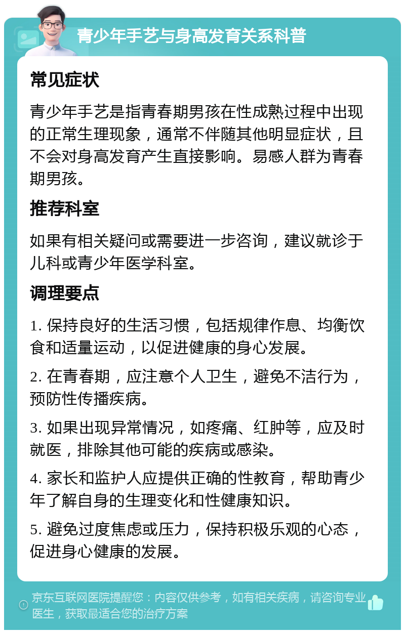 青少年手艺与身高发育关系科普 常见症状 青少年手艺是指青春期男孩在性成熟过程中出现的正常生理现象，通常不伴随其他明显症状，且不会对身高发育产生直接影响。易感人群为青春期男孩。 推荐科室 如果有相关疑问或需要进一步咨询，建议就诊于儿科或青少年医学科室。 调理要点 1. 保持良好的生活习惯，包括规律作息、均衡饮食和适量运动，以促进健康的身心发展。 2. 在青春期，应注意个人卫生，避免不洁行为，预防性传播疾病。 3. 如果出现异常情况，如疼痛、红肿等，应及时就医，排除其他可能的疾病或感染。 4. 家长和监护人应提供正确的性教育，帮助青少年了解自身的生理变化和性健康知识。 5. 避免过度焦虑或压力，保持积极乐观的心态，促进身心健康的发展。