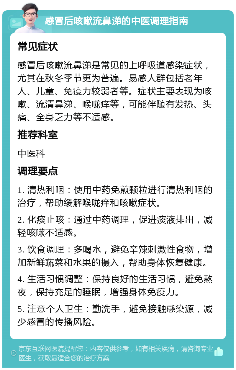 感冒后咳嗽流鼻涕的中医调理指南 常见症状 感冒后咳嗽流鼻涕是常见的上呼吸道感染症状，尤其在秋冬季节更为普遍。易感人群包括老年人、儿童、免疫力较弱者等。症状主要表现为咳嗽、流清鼻涕、喉咙痒等，可能伴随有发热、头痛、全身乏力等不适感。 推荐科室 中医科 调理要点 1. 清热利咽：使用中药免煎颗粒进行清热利咽的治疗，帮助缓解喉咙痒和咳嗽症状。 2. 化痰止咳：通过中药调理，促进痰液排出，减轻咳嗽不适感。 3. 饮食调理：多喝水，避免辛辣刺激性食物，增加新鲜蔬菜和水果的摄入，帮助身体恢复健康。 4. 生活习惯调整：保持良好的生活习惯，避免熬夜，保持充足的睡眠，增强身体免疫力。 5. 注意个人卫生：勤洗手，避免接触感染源，减少感冒的传播风险。