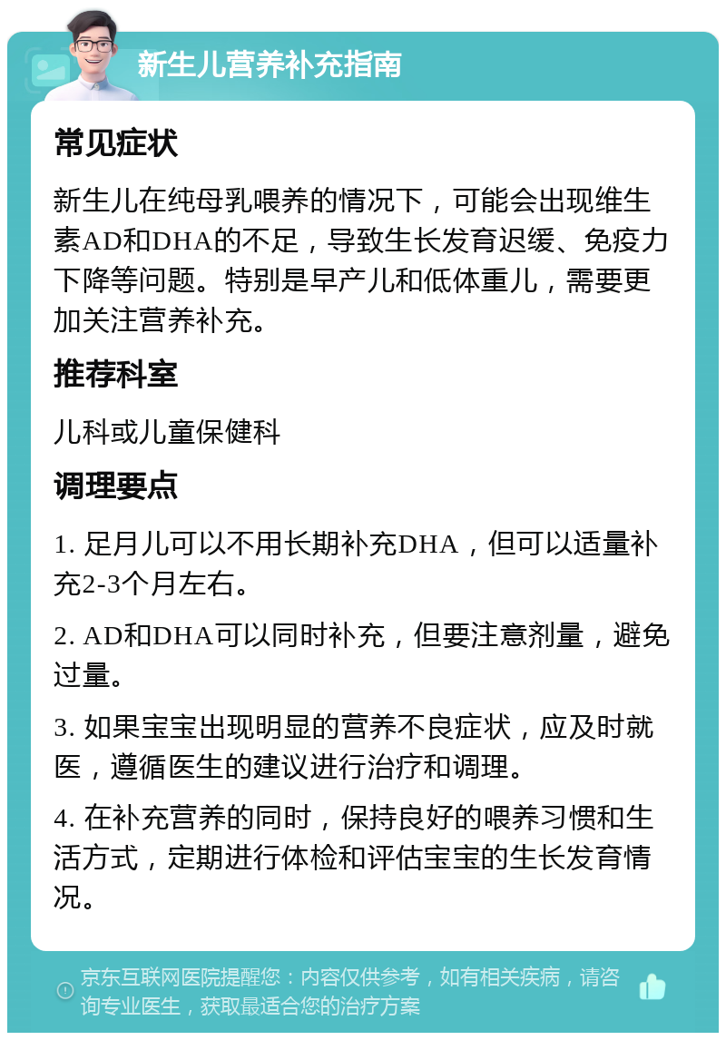 新生儿营养补充指南 常见症状 新生儿在纯母乳喂养的情况下，可能会出现维生素AD和DHA的不足，导致生长发育迟缓、免疫力下降等问题。特别是早产儿和低体重儿，需要更加关注营养补充。 推荐科室 儿科或儿童保健科 调理要点 1. 足月儿可以不用长期补充DHA，但可以适量补充2-3个月左右。 2. AD和DHA可以同时补充，但要注意剂量，避免过量。 3. 如果宝宝出现明显的营养不良症状，应及时就医，遵循医生的建议进行治疗和调理。 4. 在补充营养的同时，保持良好的喂养习惯和生活方式，定期进行体检和评估宝宝的生长发育情况。