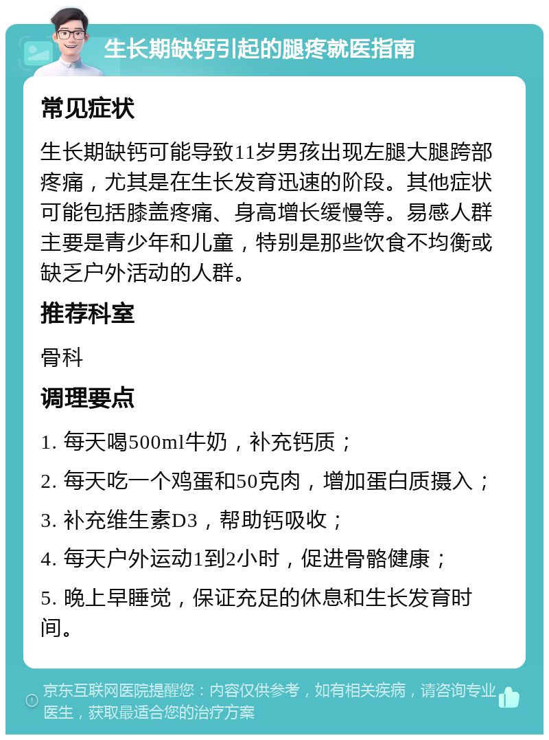 生长期缺钙引起的腿疼就医指南 常见症状 生长期缺钙可能导致11岁男孩出现左腿大腿跨部疼痛，尤其是在生长发育迅速的阶段。其他症状可能包括膝盖疼痛、身高增长缓慢等。易感人群主要是青少年和儿童，特别是那些饮食不均衡或缺乏户外活动的人群。 推荐科室 骨科 调理要点 1. 每天喝500ml牛奶，补充钙质； 2. 每天吃一个鸡蛋和50克肉，增加蛋白质摄入； 3. 补充维生素D3，帮助钙吸收； 4. 每天户外运动1到2小时，促进骨骼健康； 5. 晚上早睡觉，保证充足的休息和生长发育时间。