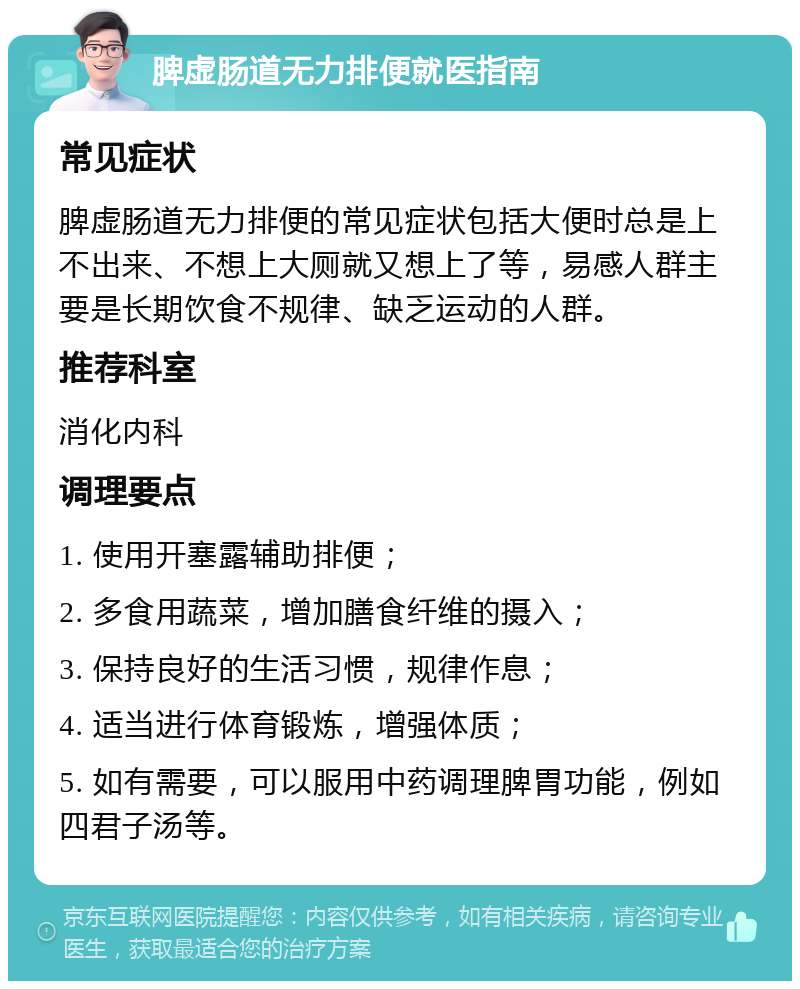 脾虚肠道无力排便就医指南 常见症状 脾虚肠道无力排便的常见症状包括大便时总是上不出来、不想上大厕就又想上了等，易感人群主要是长期饮食不规律、缺乏运动的人群。 推荐科室 消化内科 调理要点 1. 使用开塞露辅助排便； 2. 多食用蔬菜，增加膳食纤维的摄入； 3. 保持良好的生活习惯，规律作息； 4. 适当进行体育锻炼，增强体质； 5. 如有需要，可以服用中药调理脾胃功能，例如四君子汤等。