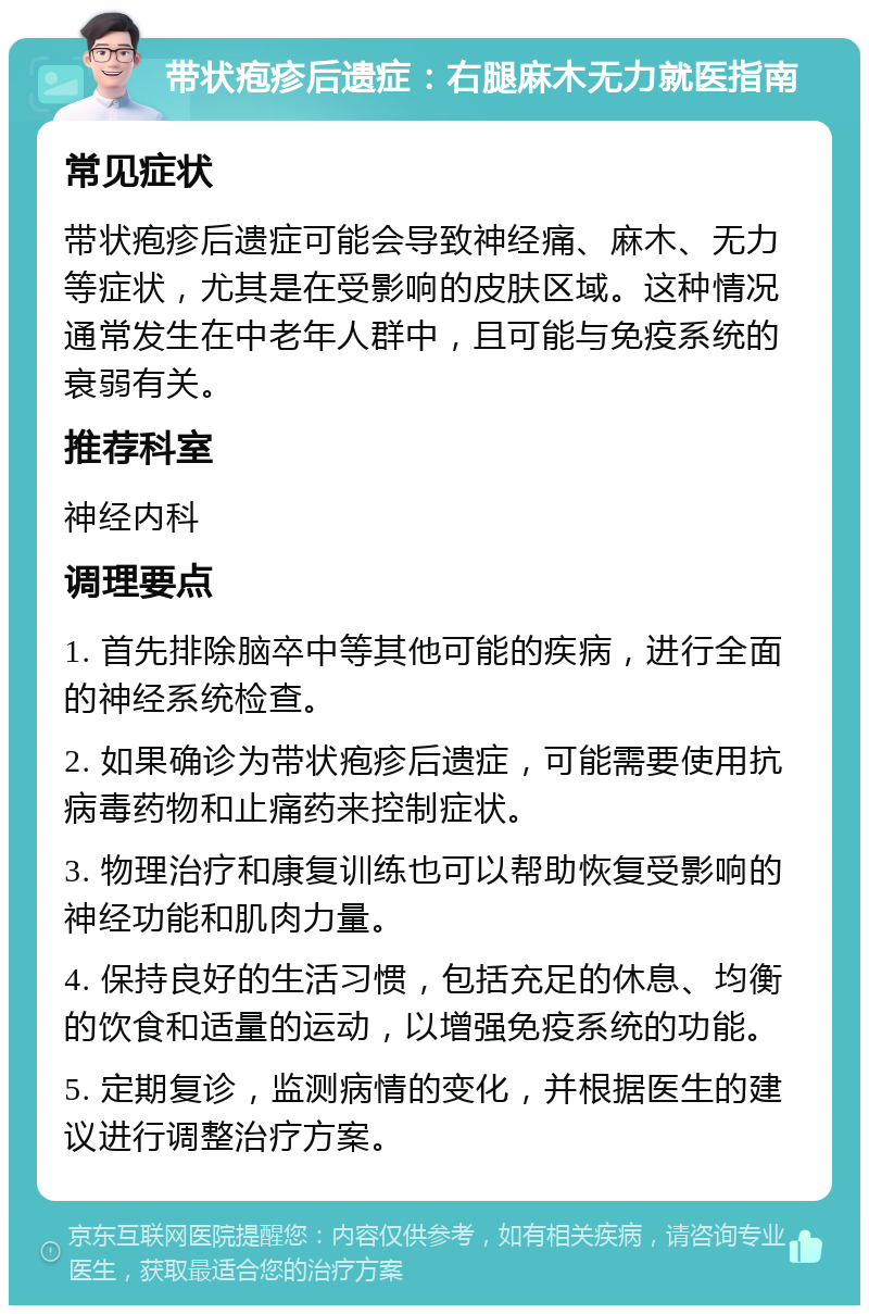 带状疱疹后遗症：右腿麻木无力就医指南 常见症状 带状疱疹后遗症可能会导致神经痛、麻木、无力等症状，尤其是在受影响的皮肤区域。这种情况通常发生在中老年人群中，且可能与免疫系统的衰弱有关。 推荐科室 神经内科 调理要点 1. 首先排除脑卒中等其他可能的疾病，进行全面的神经系统检查。 2. 如果确诊为带状疱疹后遗症，可能需要使用抗病毒药物和止痛药来控制症状。 3. 物理治疗和康复训练也可以帮助恢复受影响的神经功能和肌肉力量。 4. 保持良好的生活习惯，包括充足的休息、均衡的饮食和适量的运动，以增强免疫系统的功能。 5. 定期复诊，监测病情的变化，并根据医生的建议进行调整治疗方案。