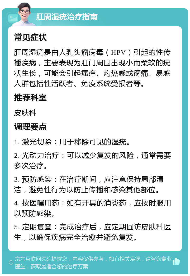 肛周湿疣治疗指南 常见症状 肛周湿疣是由人乳头瘤病毒（HPV）引起的性传播疾病，主要表现为肛门周围出现小而柔软的疣状生长，可能会引起瘙痒、灼热感或疼痛。易感人群包括性活跃者、免疫系统受损者等。 推荐科室 皮肤科 调理要点 1. 激光切除：用于移除可见的湿疣。 2. 光动力治疗：可以减少复发的风险，通常需要多次治疗。 3. 预防感染：在治疗期间，应注意保持局部清洁，避免性行为以防止传播和感染其他部位。 4. 按医嘱用药：如有开具的消炎药，应按时服用以预防感染。 5. 定期复查：完成治疗后，应定期回访皮肤科医生，以确保疾病完全治愈并避免复发。