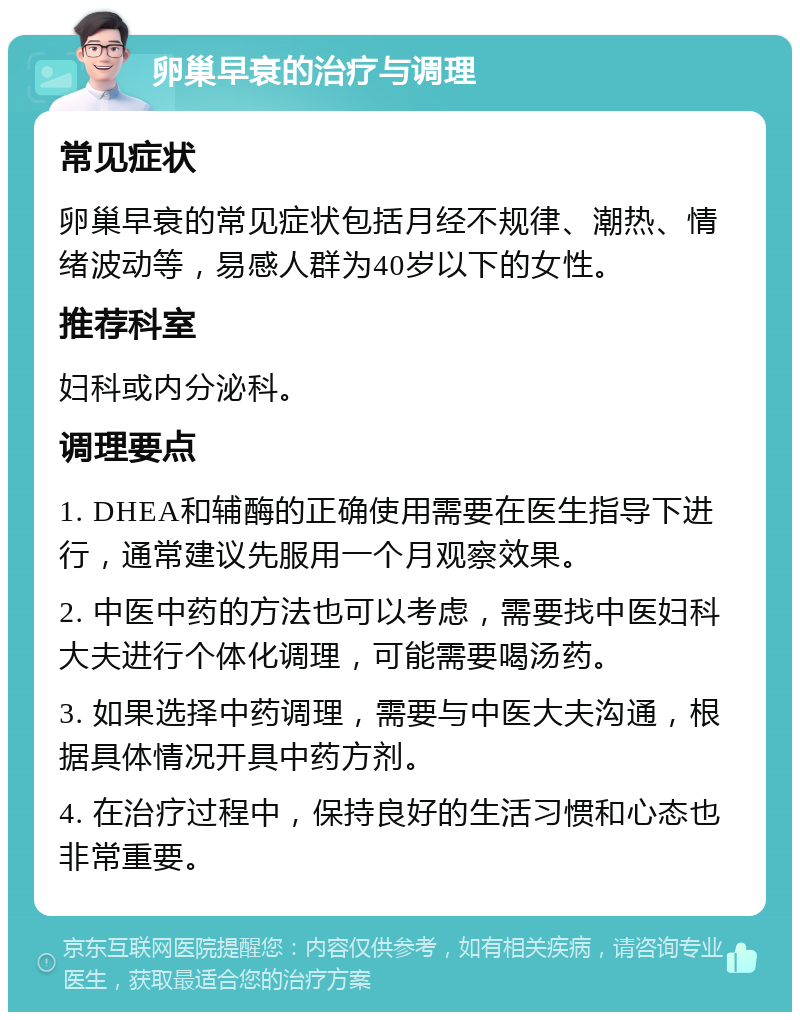 卵巢早衰的治疗与调理 常见症状 卵巢早衰的常见症状包括月经不规律、潮热、情绪波动等，易感人群为40岁以下的女性。 推荐科室 妇科或内分泌科。 调理要点 1. DHEA和辅酶的正确使用需要在医生指导下进行，通常建议先服用一个月观察效果。 2. 中医中药的方法也可以考虑，需要找中医妇科大夫进行个体化调理，可能需要喝汤药。 3. 如果选择中药调理，需要与中医大夫沟通，根据具体情况开具中药方剂。 4. 在治疗过程中，保持良好的生活习惯和心态也非常重要。