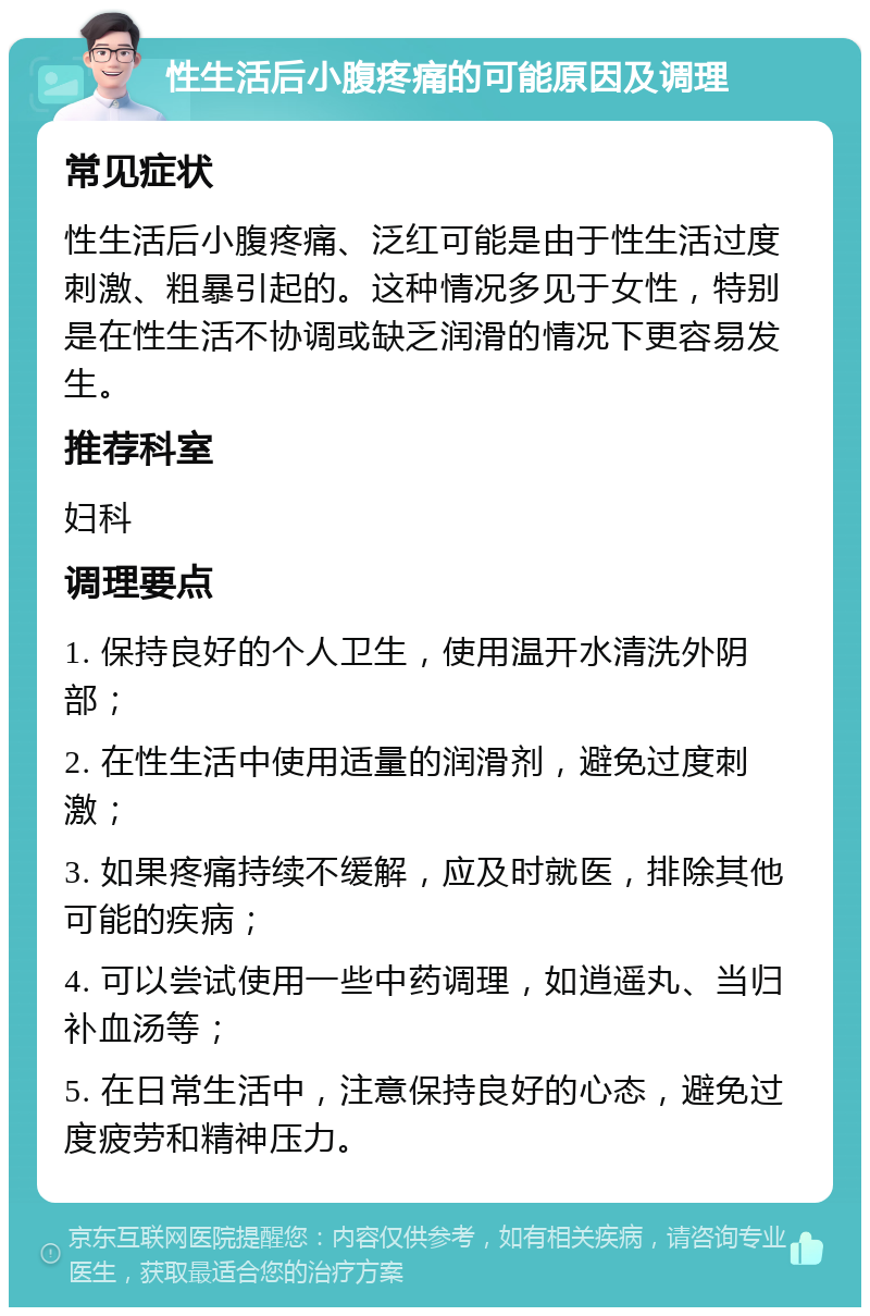 性生活后小腹疼痛的可能原因及调理 常见症状 性生活后小腹疼痛、泛红可能是由于性生活过度刺激、粗暴引起的。这种情况多见于女性，特别是在性生活不协调或缺乏润滑的情况下更容易发生。 推荐科室 妇科 调理要点 1. 保持良好的个人卫生，使用温开水清洗外阴部； 2. 在性生活中使用适量的润滑剂，避免过度刺激； 3. 如果疼痛持续不缓解，应及时就医，排除其他可能的疾病； 4. 可以尝试使用一些中药调理，如逍遥丸、当归补血汤等； 5. 在日常生活中，注意保持良好的心态，避免过度疲劳和精神压力。