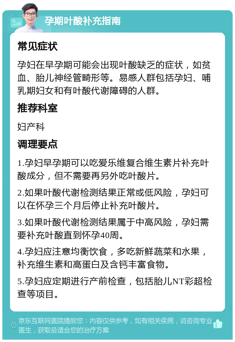 孕期叶酸补充指南 常见症状 孕妇在早孕期可能会出现叶酸缺乏的症状，如贫血、胎儿神经管畸形等。易感人群包括孕妇、哺乳期妇女和有叶酸代谢障碍的人群。 推荐科室 妇产科 调理要点 1.孕妇早孕期可以吃爱乐维复合维生素片补充叶酸成分，但不需要再另外吃叶酸片。 2.如果叶酸代谢检测结果正常或低风险，孕妇可以在怀孕三个月后停止补充叶酸片。 3.如果叶酸代谢检测结果属于中高风险，孕妇需要补充叶酸直到怀孕40周。 4.孕妇应注意均衡饮食，多吃新鲜蔬菜和水果，补充维生素和高蛋白及含钙丰富食物。 5.孕妇应定期进行产前检查，包括胎儿NT彩超检查等项目。