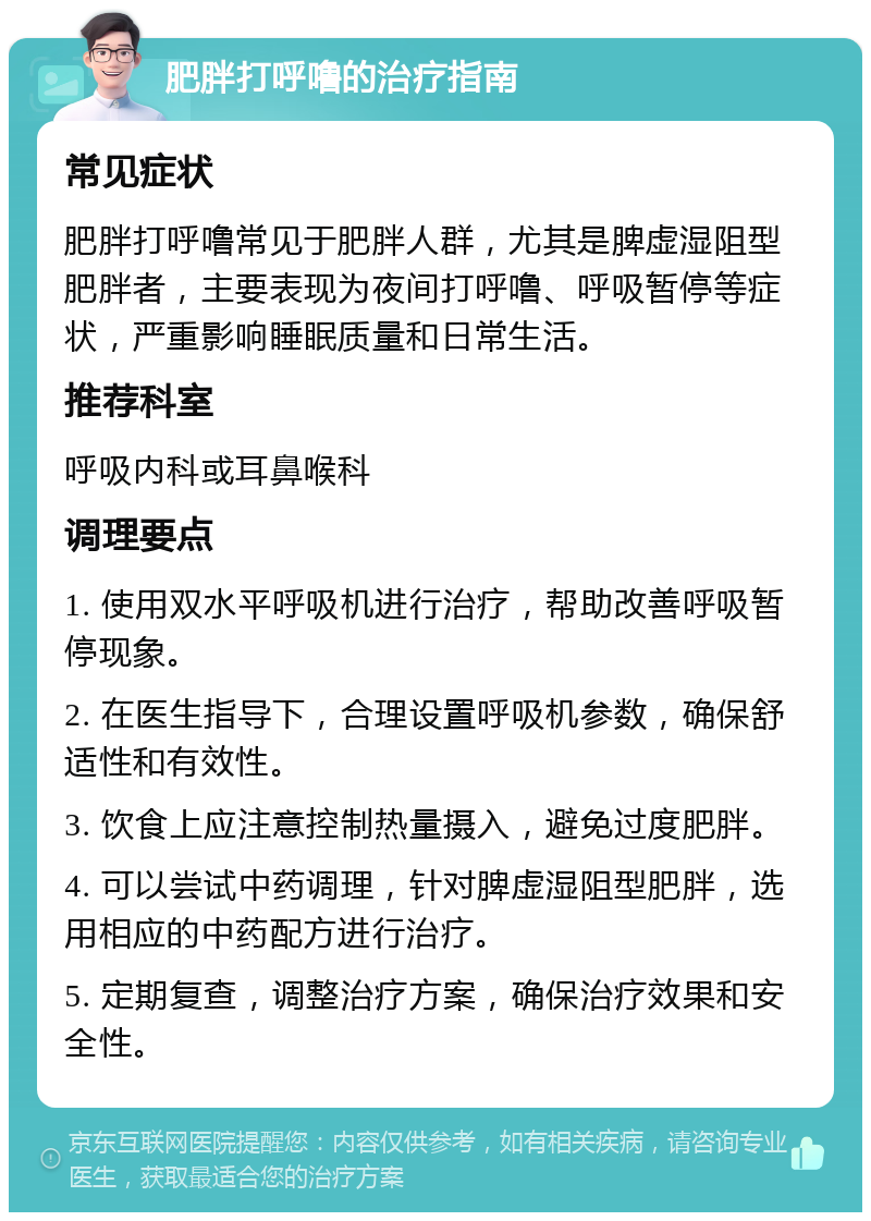 肥胖打呼噜的治疗指南 常见症状 肥胖打呼噜常见于肥胖人群，尤其是脾虚湿阻型肥胖者，主要表现为夜间打呼噜、呼吸暂停等症状，严重影响睡眠质量和日常生活。 推荐科室 呼吸内科或耳鼻喉科 调理要点 1. 使用双水平呼吸机进行治疗，帮助改善呼吸暂停现象。 2. 在医生指导下，合理设置呼吸机参数，确保舒适性和有效性。 3. 饮食上应注意控制热量摄入，避免过度肥胖。 4. 可以尝试中药调理，针对脾虚湿阻型肥胖，选用相应的中药配方进行治疗。 5. 定期复查，调整治疗方案，确保治疗效果和安全性。