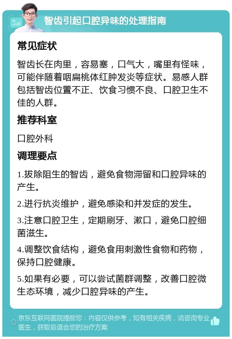 智齿引起口腔异味的处理指南 常见症状 智齿长在肉里，容易塞，口气大，嘴里有怪味，可能伴随着咽扁桃体红肿发炎等症状。易感人群包括智齿位置不正、饮食习惯不良、口腔卫生不佳的人群。 推荐科室 口腔外科 调理要点 1.拔除阻生的智齿，避免食物滞留和口腔异味的产生。 2.进行抗炎维护，避免感染和并发症的发生。 3.注意口腔卫生，定期刷牙、漱口，避免口腔细菌滋生。 4.调整饮食结构，避免食用刺激性食物和药物，保持口腔健康。 5.如果有必要，可以尝试菌群调整，改善口腔微生态环境，减少口腔异味的产生。