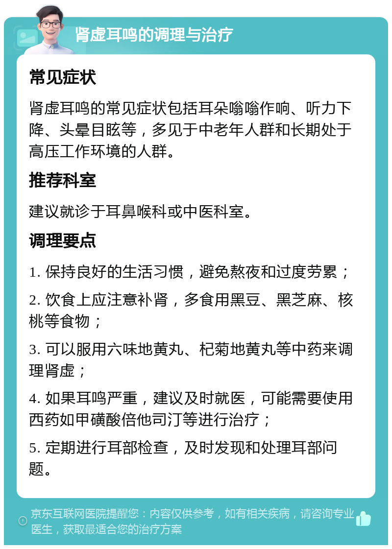 肾虚耳鸣的调理与治疗 常见症状 肾虚耳鸣的常见症状包括耳朵嗡嗡作响、听力下降、头晕目眩等，多见于中老年人群和长期处于高压工作环境的人群。 推荐科室 建议就诊于耳鼻喉科或中医科室。 调理要点 1. 保持良好的生活习惯，避免熬夜和过度劳累； 2. 饮食上应注意补肾，多食用黑豆、黑芝麻、核桃等食物； 3. 可以服用六味地黄丸、杞菊地黄丸等中药来调理肾虚； 4. 如果耳鸣严重，建议及时就医，可能需要使用西药如甲磺酸倍他司汀等进行治疗； 5. 定期进行耳部检查，及时发现和处理耳部问题。