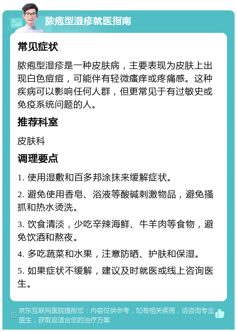 脓疱型湿疹就医指南 常见症状 脓疱型湿疹是一种皮肤病，主要表现为皮肤上出现白色痘痘，可能伴有轻微瘙痒或疼痛感。这种疾病可以影响任何人群，但更常见于有过敏史或免疫系统问题的人。 推荐科室 皮肤科 调理要点 1. 使用湿敷和百多邦涂抹来缓解症状。 2. 避免使用香皂、浴液等酸碱刺激物品，避免搔抓和热水烫洗。 3. 饮食清淡，少吃辛辣海鲜、牛羊肉等食物，避免饮酒和熬夜。 4. 多吃蔬菜和水果，注意防晒、护肤和保湿。 5. 如果症状不缓解，建议及时就医或线上咨询医生。