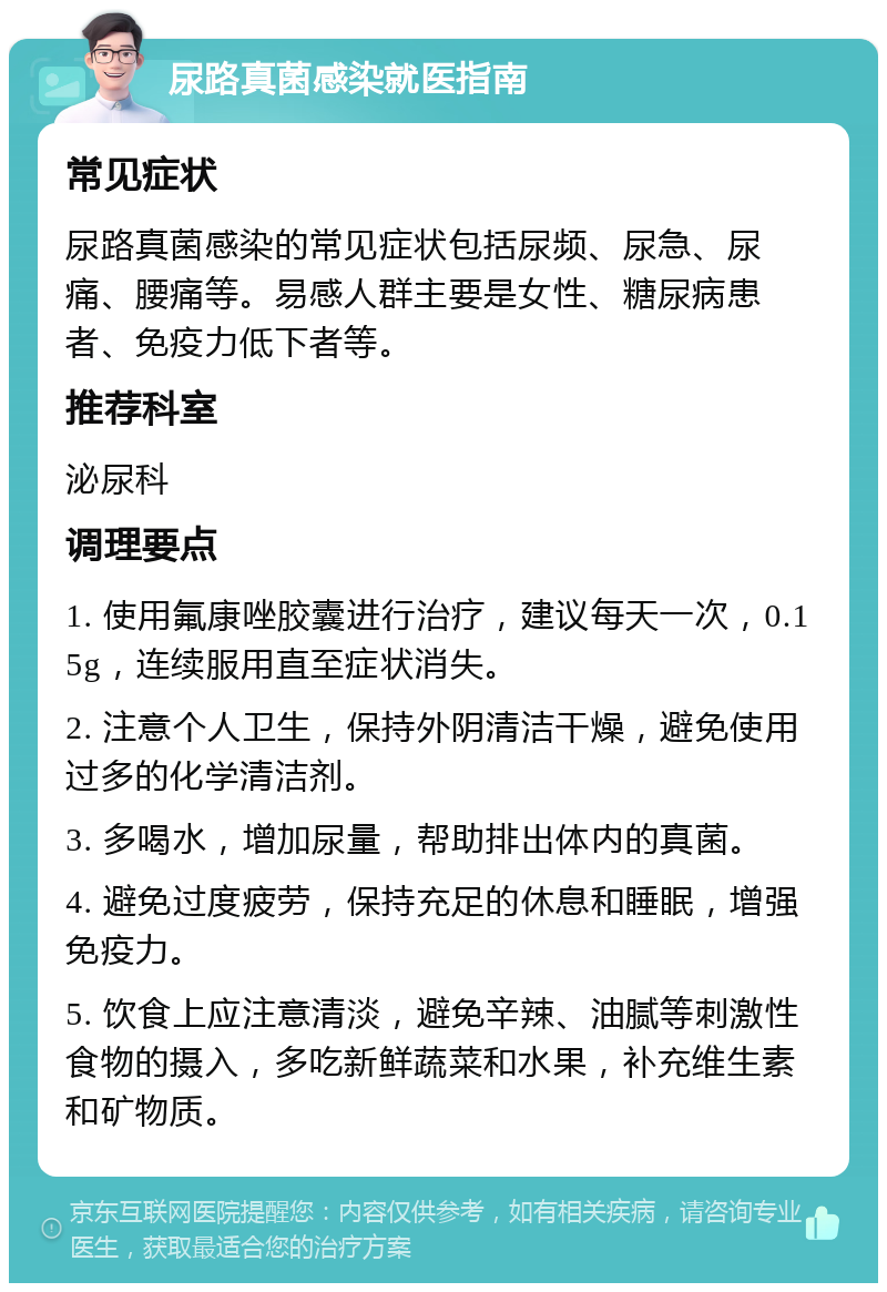 尿路真菌感染就医指南 常见症状 尿路真菌感染的常见症状包括尿频、尿急、尿痛、腰痛等。易感人群主要是女性、糖尿病患者、免疫力低下者等。 推荐科室 泌尿科 调理要点 1. 使用氟康唑胶囊进行治疗，建议每天一次，0.15g，连续服用直至症状消失。 2. 注意个人卫生，保持外阴清洁干燥，避免使用过多的化学清洁剂。 3. 多喝水，增加尿量，帮助排出体内的真菌。 4. 避免过度疲劳，保持充足的休息和睡眠，增强免疫力。 5. 饮食上应注意清淡，避免辛辣、油腻等刺激性食物的摄入，多吃新鲜蔬菜和水果，补充维生素和矿物质。