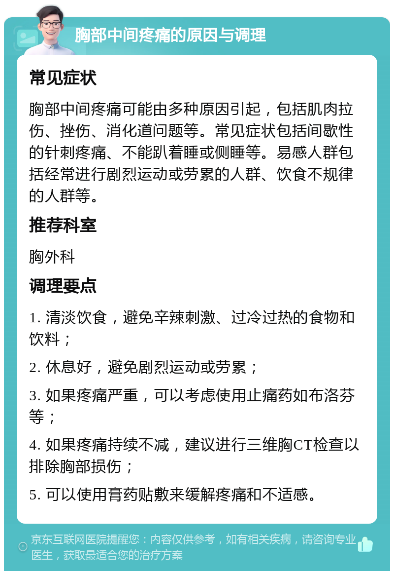 胸部中间疼痛的原因与调理 常见症状 胸部中间疼痛可能由多种原因引起，包括肌肉拉伤、挫伤、消化道问题等。常见症状包括间歇性的针刺疼痛、不能趴着睡或侧睡等。易感人群包括经常进行剧烈运动或劳累的人群、饮食不规律的人群等。 推荐科室 胸外科 调理要点 1. 清淡饮食，避免辛辣刺激、过冷过热的食物和饮料； 2. 休息好，避免剧烈运动或劳累； 3. 如果疼痛严重，可以考虑使用止痛药如布洛芬等； 4. 如果疼痛持续不减，建议进行三维胸CT检查以排除胸部损伤； 5. 可以使用膏药贴敷来缓解疼痛和不适感。